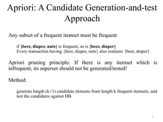 Apriori: A Candidate Generation-and-test
Approach
Any subset of a frequent itemset must be frequent
if {beer, diaper, nuts} is frequent, so is {beer, diaper}
Every transaction having {beer, diaper, nuts} also contains {beer, diaper}
Apriori pruning principle: If there is any itemset which is
infrequent, its superset should not be generated/tested!
Method:
generate length (k+1) candidate itemsets from length k frequent itemsets, and
test the candidates against DB
4
 