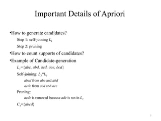 7
Important Details of Apriori
•How to generate candidates?
Step 1: self-joining Lk
Step 2: pruning
•How to count supports of candidates?
•Example of Candidate-generation
L3={abc, abd, acd, ace, bcd}
Self-joining: L3*L3
abcd from abc and abd
acde from acd and ace
Pruning:
acde is removed because ade is not in L3
C4={abcd}
 