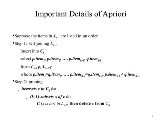 8
Important Details of Apriori
Suppose the items in Lk-1 are listed in an order
Step 1: self-joining Lk-1
insert into Ck
select p.item1, p.item2, …, p.itemk-1, q.itemk-1
from Lk-1 p, Lk-1 q
where p.item1=q.item1, …, p.itemk-2=q.itemk-2, p.itemk-1 < q.itemk-1
Step 2: pruning
 itemsets c in Ck do
 (k-1)-subsets s of c do
if (s is not in Lk-1) then delete c from Ck
 