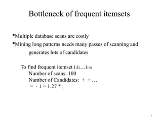 9
Bottleneck of frequent itemsets
Multiple database scans are costly
Mining long patterns needs many passes of scanning and
generates lots of candidates
To find frequent itemset i1i2…i100
Number of scans: 100
Number of Candidates: + + …
= - 1 = 1.27 * ;
 