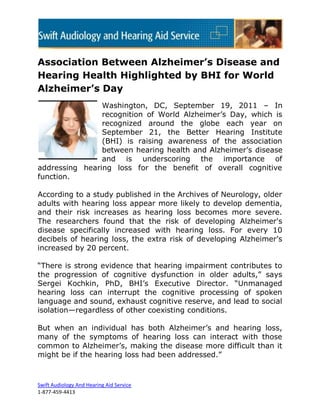 Association Between Alzheimer’s Disease and
Hearing Health Highlighted by BHI for World
Alzheimer’s Day
                Washington, DC, September 19, 2011 – In
                recognition of World Alzheimer’s Day, which is
                recognized around the globe each year on
                September 21, the Better Hearing Institute
                (BHI) is raising awareness of the association
                between hearing health and Alzheimer’s disease
                and is underscoring the importance of
addressing hearing loss for the benefit of overall cognitive
function.

According to a study published in the Archives of Neurology, older
adults with hearing loss appear more likely to develop dementia,
and their risk increases as hearing loss becomes more severe.
The researchers found that the risk of developing Alzheimer's
disease specifically increased with hearing loss. For every 10
decibels of hearing loss, the extra risk of developing Alzheimer’s
increased by 20 percent.

―There is strong evidence that hearing impairment contributes to
the progression of cognitive dysfunction in older adults,‖ says
Sergei Kochkin, PhD, BHI’s Executive Director. ―Unmanaged
hearing loss can interrupt the cognitive processing of spoken
language and sound, exhaust cognitive reserve, and lead to social
isolation—regardless of other coexisting conditions.

But when an individual has both Alzheimer’s and hearing loss,
many of the symptoms of hearing loss can interact with those
common to Alzheimer’s, making the disease more difficult than it
might be if the hearing loss had been addressed.‖



Swift Audiology And Hearing Aid Service
1-877-459-4413
 