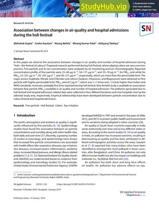Vol.:(0123456789)
SN Applied Sciences (2019) 1:163 | https://doi.org/10.1007/s42452-019-0165-5
Research Article
Association between changes in air quality and hospital admissions
during the holi festival
Abhishek Gupta1
· Sneha Gautam1
· Nisarg Mehta1
· Mirang Kumar Patel1
· Adityaraj Talatiya1
© Springer Nature Switzerland AG 2019
Abstract
In this paper we observe the association between changes in air quality and number of hospital admission during
“holi—the festival of colours”. Proposed research performed during holi festival, where playing colour are very common
practice. Fine particle and its ion concentration were analyzed by air monitoring and ion chromatography. Reported
concentration profile of fine particle were 25–40 μg m−3
, 54–171 μg m−3
, and 35–70 μg m−3
, for PM2.5 and while for
PM10, 53–251 μg m−3
, 92–291 μg m−3
, and 58–277 μg m−3
, respectively, which are more than the permissible limit. The
major anions (Sulphate, Nitrate, and Chloride) and cations (Sodium, Potassium, and Magnesium) were obtained on fine
particle with higher permissible limit. PM2.5 were 67 μg m−3
, which was 1.11 times and ~2 times higher than Indian and
WHO standards, moreover, probably first time reported during holi festival. Very limited study is available on association
between fine particle (PM2.5) available in air quality and number of hospital admission. The pollution generated due to
holi festival and hospital admission related data were collected in four different locations and nine hospitals near by the
selected study area, respectively. Empirical relationships have been developed between particle concentration due to
colour festival and hospital admission.
Keywords Fine particle · Holi festival · Colors · Eye irritation
1 Introduction
The earth’s atmosphere and ambient air quality is signifi-
cantly influenced by fine particles [9, 10]. Epidemiology
studies have found the association between air particle
concentrations and mortality along with other health risks,
both daily and over time [31]. Recently, a growing number
of studies in toxicology, and epidemiology have shown
that increased fine particle concentrations are associated
with health effects like respiratory diseases, eye irritation,
skin diseases, increased system inflammation, oxidative
stress, increased blood pressure, and allergic illness related
problems [7, 8, 31, 32]. National Ambient Air Quality Stand-
ards (NAAQS) are implemented based on evidence from
epidemiology and toxicology studies [5]. For example,
United States Environmental Protection Agency (USEPA)
developed NAAQS in 1997 and revised in the years of 2006,
2012, and 2013, to protect public health and environment
and its variations being adopted in other countries [28].
Air quality in South Asian countries especially in India
varies extensively over time and across different states or
areas. According to the recent studies [9, 10] on air quality
in India, air pollution has increased overtime, resulting in
deteriorating air quality and has been attributed to dif-
ferent anthropogenic activities across the areas. Gautam
et al. [7, 8] reported that many Indian cities have been
identified as amongst the most polluted in Asian coun-
tries, after Bangladesh, and China. Air pollution not only
affects human health but also has impact on buildings and
materials (i.e., Taj Mahal, Red Fort etc) [22].
Air pollution has both short and long term effects
on health. Air pollution has adverse effects on eye,
Received: 19 October 2018 / Accepted: 3 January 2019
* Sneha Gautam, sneha.gautam@marwadieducation.edu.in; gautamsneha@gmail.com | 1
Department of Environmental Science
and Engineering, Marwadi University, Rajkot 360003, India.
 