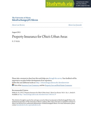 The University of Akron
IdeaExchange@UAkron
Akron Law Review Akron Law Journals
August 2015
Property Insurance for Ohio's Urban Areas
R. D. Welsh
Please take a moment to share how this work helps you through this survey. Your feedback will be
important as we plan further development of our repository.
Follow this and additional works at: http://ideaexchange.uakron.edu/akronlawreview
Part of the Insurance Law Commons, and the Property Law and Real Estate Commons
This Article is brought to you for free and open access by Akron Law Journals at IdeaExchange@UAkron, the
institutional repository of The University of Akron in Akron, Ohio, USA. It has been accepted for inclusion in
Akron Law Review by an authorized administrator of IdeaExchange@UAkron. For more information, please
contact mjon@uakron.edu, uapress@uakron.edu.
Recommended Citation
Welsh, R. D. (1972) "Property Insurance for Ohio's Urban Areas," Akron Law Review: Vol. 4 : Iss. 1 , Article 9.
Available at: http://ideaexchange.uakron.edu/akronlawreview/vol4/iss1/9
 