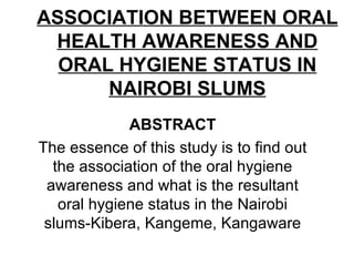 ASSOCIATION BETWEEN ORAL HEALTH AWARENESS AND ORAL HYGIENE STATUS IN NAIROBI SLUMS ABSTRACT The essence of this study is to find out the association of the oral hygiene awareness and what is the resultant oral hygiene status in the Nairobi slums-Kibera, Kangeme, Kangaware 