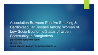 Association Between Passive Smoking &
Cardiovascular Disease Among Woman of
Low Socio Economic Status of Urban
Community in Bangladesh
DR. RISHAD CHOUDHURY ROBIN
ID: 59031975
DR.PH. STUDENT, FACULTY OF PUBLIC HEALTH, NU
 