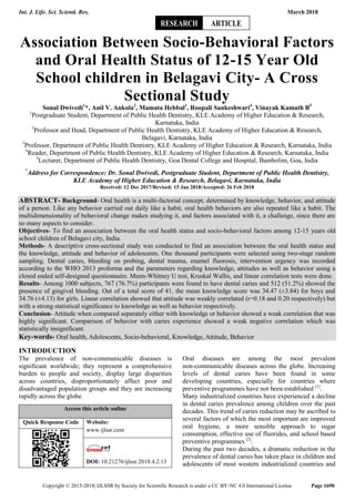 Int. J. Life. Sci. Scienti. Res. March 2018
Copyright © 2015-2018| IJLSSR by Society for Scientific Research is under a CC BY-NC 4.0 International License Page 1690
Association Between Socio-Behavioral Factors
and Oral Health Status of 12-15 Year Old
School children in Belagavi City- A Cross
Sectional Study
Sonal Dwivedi1
*, Anil V. Ankola2
, Mamata Hebbal3
, Roopali Sankeshwari4
, Vinayak Kamath B5
1
Postgraduate Student, Department of Public Health Dentistry, KLE Academy of Higher Education & Research,
Karnataka, India
2
Professor and Head, Department of Public Health Dentistry, KLE Academy of Higher Education & Research,
Belagavi, Karnataka, India
3
Professor, Department of Public Health Dentistry, KLE Academy of Higher Education & Research, Karnataka, India
4
Reader, Department of Public Health Dentistry, KLE Academy of Higher Education & Research, Karnataka, India
5
Lecturer, Department of Public Health Dentistry, Goa Dental College and Hospital, Bambolim, Goa, India
*
Address for Correspondence: Dr. Sonal Dwivedi, Postgraduate Student, Department of Public Health Dentistry,
KLE Academy of Higher Education & Research, Belagavi, Karnataka, India
Received: 12 Dec 2017/Revised: 15 Jan 2018/Accepted: 26 Feb 2018
ABSTRACT- Background- Oral health is a multi-factorial concept, determined by knowledge, behavior, and attitude
of a person. Like any behavior carried out daily like a habit, oral health behaviors are also repeated like a habit. The
multidimensionality of behavioral change makes studying it, and factors associated with it, a challenge, since there are
so many aspects to consider.
Objectives- To find an association between the oral health status and socio-behavioral factors among 12-15 years old
school children of Belagavi city, India.
Methods- A descriptive cross-sectional study was conducted to find an association between the oral health status and
the knowledge, attitude and behavior of adolescents. One thousand participants were selected using two-stage random
sampling. Dental caries, bleeding on probing, dental trauma, enamel fluorosis, intervention urgency was recorded
according to the WHO 2013 proforma and the parameters regarding knowledge, attitudes as well as behavior using a
closed ended self-designed questionnaire. Mann-Whitney U test, Kruskal Wallis, and linear correlation tests were done.
Results- Among 1000 subjects, 767 (76.7%) participants were found to have dental caries and 512 (51.2%) showed the
presence of gingival bleeding. Out of a total score of 41, the mean knowledge score was 34.47 (±3.84) for boys and
34.76 (±4.13) for girls. Linear correlation showed that attitude was weakly correlated (r=0.18 and 0.20 respectively) but
with a strong statistical significance to knowledge as well as behavior respectively.
Conclusion- Attitude when compared separately either with knowledge or behavior showed a weak correlation that was
highly significant. Comparison of behavior with caries experience showed a weak negative correlation which was
statistically insignificant.
Key-words- Oral health, Adolescents, Socio-behavioral, Knowledge, Attitude, Behavior
INTRODUCTION
The prevalence of non-communicable diseases is
significant worldwide; they represent a comprehensive
burden to people and society, display large disparities
across countries, disproportionately affect poor and
disadvantaged population groups and they are increasing
rapidly across the globe.
Access this article online
Quick Response Code Website:
www.ijlssr.com
DOI: 10.21276/ijlssr.2018.4.2.13
Oral diseases are among the most prevalent
non-communicable diseases across the globe. Increasing
levels of dental caries have been found in some
developing countries, especially for countries where
preventive programmes have not been established [1]
.
Many industrialized countries have experienced a decline
in dental caries prevalence among children over the past
decades. This trend of caries reduction may be ascribed to
several factors of which the most important are improved
oral hygiene, a more sensible approach to sugar
consumption, effective use of fluorides, and school based
preventive programmes [2]
.
During the past two decades, a dramatic reduction in the
prevalence of dental caries has taken place in children and
adolescents of most western industrialized countries and
RESEARCH ARTICLE
 