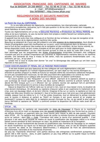 AASSSSOOCCIIAATTIIOONN FFRRAANNCCAAIISSEE DDEESS CCAAPPIITTAAIINNEESS DDEE NNAAVVIIRREESS
RRuuee ddee BBAASSSSAAMM 2299 220000 BBRREESSTT -- TTeell:: 0022 9988 4466 3377 6600 -- FFaaxx:: 0022 9988 4466 8833 6611
ee -- mmaaiill :: AAFFCCAANN@@wwaannaaddoooo..ffrr
SSiittee IINNTTEERRNNEETT :: hhttttpp::////wwwwww..aaffccaann..oorrgg//
RREEGGLLEEMMEENNTTAATTIIOONN EETT SSEECCUURRIITTEE MMAARRIITTIIMMEE
AA BBOORRDD DDEESS NNAAVVIIRREESS
LLee PPooiinntt DDee VVuuee dduu CCAAPPIITTAAIINNEE..
IIll yy aa uunnee tteellllee pprrooffuussiioonn ddee rrèègglleemmeennttss,, rreeccoommmmaannddaattiioonnss,, llooiiss iinntteerrnnaattiioonnaalleess,, nnaattiioonnaallee
ccoonnvveennttiioonnss eeuurrooppééeennnneess,, ppoorrttuuaaiirreess,, qquu''iill nn''eesstt ppaass qquueessttiioonn iiccii ddee lleess cciitteerr jj''eenn sseerraaiiss bbiieenn iinnccaappaabbllee,, ccee
sseerraaiitt ffaassttiiddiieeuuxx eett ssaannss iinnttéérrêêtt..
TToouutteess cceess rréégglleemmeennttaattiioonnss oonntt uunn bbuutt,, llaa SSééccuurriittéé MMaarriittiimmee,, llaa PPrrootteeccttiioonn dduu MMiilliieeuu MMAARRIINN,, ddeess
ccôôtteess eett ddee lleeuurrss hhaabbiittaannttss.. JJee vvaaiiss mmee bboorrnneerr ddaannss mmoonn pprrooppooss àà mmeettttrree ll''aacccceenntt ssuurr cceerrttaaiinnss ppooiinnttss,,
mmaannqquueemmeennttss eett eeffffeettss ppeerrvveerrss..
IIll aappppaarraaîîtt ttoouutt ddee ssuuiittee cchheezz mmeess ccoollllèègguueess eett eenn ffoonnccttiioonn ddee lleeuurr aarrmmaatteeuurr,, dduu ttyyppee ddee nnaavviiggaattiioonn eett ddee
lleeuurr ââggee uunnee vviissiioonn ddee llaa rréégglleemmeennttaattiioonn mmaarriittiimmee ttrrèèss vvaarriiééee..
BBeeaauuccoouupp ssee ppllaaiiggnneenntt ddee nn''aavvooiirr ppaass ééttéé pprrééppaarréé àà uunnee tteellllee pprreessssiioonn ddee llaa rréégglleemmeennttaattiioonn,, lleeuurrss ééttuuddeess àà
ll''ééccoollee dd''hhyyddrrooggrraapphhiiee aayyaanntt ééttéé iinnssuuffffiissaanntteess ssuurr ccee ppooiinntt.. LLeeuurrss ccoonnnnaaiissssaanncceess ddaannss ccee ddoommaaiinnee nn''eesstt
qquuee llee ffrruuiitt ddee lleeuurr eexxppéérriieennccee ((ddeess aavvaattaarrss ddee llaa nnaavviiggaattiioonn eett ddeess ccoonnttrrôôlleess)),, ddee lleeuurr bboonnnnee vvoolloonnttéé,, dduu
tteemmppss ddiissppoonniibbllee àà bboorrdd,, ddee lleeuurr nniivveeaauu dd''aannggllaaiiss eett ddee lleeuurr ggooûûtt ppoouurr llaa cchhoossee rréégglleemmeennttaaiirree..
LL''eesspprriitt ""rréégglleemmeennttaattiioonn"" nnee lleeuurr vviieenntt ssoouuvveenntt qquu''aavveecc llaa mmiissee aauu ppooiinntt dduu ccooddee IISSMM àà bboorrdd.. IIll eesstt
bbiieenn ddoommmmaaggee qquuee lleess pprrooggrraammmmeess ddeess ééccoolleess dd''hhyyddrrooggrraapphhiiee lloorrssqquu''eelllleess ffoorrmmaaiieenntt mmeess ccoollllèègguueess
nn''aavvaaiieenntt ppaass pprriiss eenn ccoommppttee ll''iimmppoorrttaannccee qquuee pprreennddrraaiitt llaa rréégglleemmeennttaattiioonn mmaarriittiimmee ddaannss llaa vviiee mmaarriittiimmee
aaccttuueellllee.. UUnnee ddeemmaannddee ddee mmiissee àà nniivveeaauu ssee ffaaiitt sseennttiirr,, mmaaiiss lleess qquueessttiioonnss ffoonnddaammeennttaalleess ssoonntt :: ooùù,,
ccoommmmeenntt,, ppaarr qquuii,,……eett qquuii ppaayyee ??
LLaaiisssseerr mmooii ssii vvoouuss llee vvoouulleezz bbiieenn ddoonnnneerr ""eenn vvrraacc"" llee ttéémmooiiggnnaaggee ddeess ccoollllèègguueess qquuii oonntt bbiieenn vvoouulluu
rrééppoonnddrree àà mmeess qquueessttiioonnss..
CCOODDEE DDIISSCCIIPPLLIINNAAIIRREE EETT PPEENNAALL DDEE LLAA MMAARRIINNEE MMAARRCCHHAANNDDEE
IIll eesstt bbiieenn éévviiddeenntt qquuee ppoouurr bbeeaauuccoouupp ddee mmeess ccoollllèègguueess cceett oouuttiill rréégglleemmeennttaaiirree aa ééttéé jjeettéé
rraaggeeuusseemmeenntt ddeess ééttaaggèèrreess ooùù iill ttrrôônnaaiitt mmaajjeessttuueeuusseemmeenntt,, ccaarr ssaannss oobbjjeett ssuurr lleess nnaavviirreess ééttrraannggeerrss oouu
aarrbboorraanntt llee ppaavviilllloonn ppiinnggoouuiinn oouu WWaalllliiss eett FFuuttuunnaa ssuurr lleessqquueellss mmêêmmee lleess ccoonnvveennttiioonnss ccoolllleeccttiivveess ffrraannççaaiisseess
nnee ssoonntt ppaass ccoommppllèètteemmeenntt rreeccoonnnnuueess.. EEnn ffaaiitt eelllleess ppoouurrrraaiieenntt êêttrree aapppplliiccaabblleess ssii llee ccoonnttrraatt dduu mmaarriinn
ll''iinnddiiqquuee……eett iill ffaauuddrraaiitt qquu''uunn ccoollllèègguuee aaiillllee ddeevvaanntt llee ttrriibbuunnaall ppoouurr eenn oobbtteenniirr ccoonnffiirrmmaattiioonn..
OOnn ttrroouuvvee ppaarrffooiiss ssuurr ddeess ""KKeerrgguueelleenn"" uunn ssoouuss eeffffeeccttiiff aallaarrmmaanntt eett llee ccaappiittaaiinnee aassttrreeiinntt aauu qquuaarrtt aa
uunnee ssuurrcchhaarrggee ddee ttrraavvaaiill qquuoottiiddiieenn ccoommmmee sseess ddeeuuxx aauuttrreess ooffffiicciieerrss ((ccoommmmee llee pprréévvooiitt ll''aarrttiiccllee 1155 dduu
ddééccrreett 8833--779933)) lloorrssqquuee qquu''iill yy aa 22 ooffffiicciieerrss!! CCaarr ssuurr cceerrttaaiinnss nnaavviirreess eesstt aapppplliiqquuéé ll''aarrtt..1133 ppeerrmmeettttaanntt
dd''oorrggaanniisseerr àà ttiittrree tteemmppoorraaiirree llee sseerrvviiccee àà ddeeuuxx bboorrddééeess ddee nnaavviiggaattiioonn!!
DDeeppuuiiss llaa ddiissppaarriittiioonn ddee ll''ooffffiicciieerr rraaddiioo qquuii nnee sseerrvvaaiitt àà rriieenn,, vveeuutt--oonn nnoouuss llaaiisssseerr ccrrooiirree,, llaa ssiittuuaattiioonn ddee
ccrriissee ddeevviieenntt ddrraammaattiiqquuee.. OOnn ddeemmaannddee aauu ccaappiittaaiinnee dd''aassssuurreerr ggrrââccee àà ssoonn eexxppéérriieennccee llee ttrraaiitteemmeenntt ddee llaa
ccrriissee,, aavveecc ssoonn ééqquuiippaaggee rréédduuiitt,, eett ddee tteenniirr iinnffoorrmméé.. IImmaaggiinneezz llee ffeeuu ssuurr uunn nnaavviirree,, llee ccaappiittaaiinnee eenn ttrraaiinn ddee
rrééddiiggeerr sseess ttéélleexx ppoouurr éémmeettttrree ssuurr ssttaannddaarrdd CC,, ffaaccee àà ll''aarrrriièèrree ppaarrccee qquuee cc''eesstt aaiinnssii qquuee cc''eesstt ggéénnéérraalleemmeenntt
iinnssttaalllléé,, eessssaayyeerr ttoouutt ddee mmêêmmee llaa VV.. HH.. FF eett lleess oonnddeess mmooyyeennnneess,, ttoouutt eenn ddéémmaarrrraanntt llaa ppoommppee iinncceennddiiee
aavveecc llee bboouuttoonn àà ddiissttaannccee eett ppaarrllaanntt aauu TTAALLKKYY eenn ffrraannççaaiiss àà ssoonn jjeeuunnee sseeccoonndd eett eenn aannggllaaiiss aauu
lliieeuutteennaanntt!!!!!! LLoorrssqquuee llee rraaddiioo ééttaaiitt llàà,, llee ccaappiittaaiinnee ppoouuvvaaiitt ss''ooccccuuppeerr dduu ffeeuu,, ccee qquuii ppaarraaîîtt llee pplluuss uurrggeenntt..
KKaarruunn MMAATTHHUURR llee ccaappiittaaiinnee ddee ""EERRIIKKAA"" aa ccoonnffiirrmméé ccoommbbiieenn llaa ddiissppaarriittiioonn ddee ll''ooffffiicciieerr rraaddiioo aavvaaiitt ééttéé uunn
hhaannddiiccaapp..
SSTTCCWW __ 9955..
RRéégglleemmeennttaaiirreemmeenntt,, llee ccaappiittaaiinnee eesstt rreessppoonnssaabbllee dduu cchhooiixx ddee ll''ééqquuiippaaggee!! AA ll''hheeuurree ooùù llee mmaarrcchhaanndd
dd''hhoommmmeess lliivvrree cclléé eenn mmaaiinn uunn ééqquuiippaaggee aavveecc ddeess bbrreevveettss iirrrréépprroocchhaabblleess ddaannss lleeuurr ffoorrmmee ttoouutt aauu mmooiinnss,, iill
eesstt ddiiffffiicciillee dd''éémmeettttrree uunn jjuuggeemmeenntt ddaannss lleess 11èèrreess hheeuurreess ssaannss rriissqquueerr llee ddéélliitt ddee ssaallee gguueeuullee !! PPoouurrttaanntt
sseelloonn SSTTCCWW __ 9955 ::""llee ccaappiittaaiinnee ddooiitt iiddeennttiiffiieerr aavvaanntt ddee ccoonnffiieerr llaa mmooiinnddrree ffoonnccttiioonn ddee rreessppoonnssaabbiilliittéé"" mmaaiiss
qquu''oonn ssee rraassssuurree :: ddaannss IISSMM ------ CCooddee ::""ll''aarrmmaatteeuurr ddooiitt ddootteerr llee nnaavviirree dd''uunn ppeerrssoonnnneell qquuaalliiffiiéé "".. CC''eesstt
ppoouurrqquuooii iill eesstt ssaannss ddoouuttee ssttuuppiiddee ddee mmeettttrree eenn ccaauussee llaa qquuaalliiffiiccaattiioonn ddeess ééqquuiippaaggeess mmêêmmee ssii llee nniivveeaauu
bbaaiissssee ccoommmmee sseemmbblleenntt llee ffaaiirree rreemmaarrqquueerr eenn ccœœuurr,, lleess ppiillootteess eett iinnssppeecctteeuurrss ddee llaa nnaavviiggaattiioonn..
EEnn mmeettttaanntt eenn ddoouuttee ll''aauutthheennttiicciittéé ddeess bbrreevveettss eett qquuaalliiffiiccaattiioonnss ddeess mmeemmbbrreess ddee ll''ééqquuiippaaggee oouu eenn mmeettttaanntt
eenn ddoouuttee ll’’eexxppéérriieennccee qquuii ffiigguurree ssuurr llee ffaasscciiccuullee ((ppaarrffooiiss eenn ccyyrriilllliiqquuee,, aavveecc uunn ttaass ddee ttaammppoonnss ssuuppeerrbbeess
qquuii ccoouuvvrreenntt lleess ddaatteess eett lleess iinnddiiccaattiioonnss ddéétteerrmmiinnaanntteess..)) iill aattttaaqquueerraaiitt ddee ffrroonntt lleess aaddmmiinniissttrraattiioonnss
iinntteerrnnaattiioonnaalleess,, nnaattiioonnaalleess eett lleess mmaarrcchhaannddss dd''hhoommmmeess..
DDee pplluuss lleess ""mmaarrcchhaannddss dd''hhoommmmeess"" ssoonntt ppaarrffooiiss ddeevveennuuss ddeess eennttrreepprriisseess eexxttrrêêmmeemmeenntt ppuuiissssaanntteess qquuii
ggèèrreenntt 330000 àà 440000 nnaavviirreess…… aalloorrss,, llee ppeettiitt ccaappiittaaiinnee uunn ppeeuu ttrroopp ddiiffffiicciillee ssuurr llaa qquuaalliittéé rriissqquuee lluuii--mmêêmmee
dd''aavvooiirr ssoonn ssaacc aavvaanntt ll’’hheeuurree !!
 