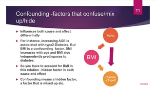 Confounding -factors that confuse/mix
up/hide
 Influences both cause and effect
differentially
 For instance, increasing AGE is
associated with type2 Diabetes. But
BMI is a confounding factor. BMI
increases with age and BMI also
independently predisposes to
diabetes.
 So you have to account for BMI in
this relation –hidden factor in both
cause and effect
 Confounding means a hidden factor,
a factor that is mixed up etc.
BMI
Aging
Diabete
s Type2
12/21/2016
11
 