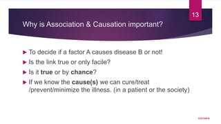 Why is Association & Causation important?
 To decide if a factor A causes disease B or not!
 Is the link true or only facile?
 Is it true or by chance?
 If we know the cause(s) we can cure/treat
/prevent/minimize the illness. (in a patient or the society)
12/21/2016
13
 