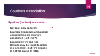Spurious Association
Spurious (not true) association
Not real, only apparent
Example1: Incomes and alcohol
consumption are strongly
associated (Is it true?)
Exapmle2: Fire and Fire
Brigade may be found together
in a snapshot--but Fire brigade
is not the cause of FIRE.

12/21/2016
16
 