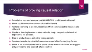 Problems of proving causal relation
 Correlation may not be equal to CAUSATION-it could be coincidence!
 There could be multiple causes of an effect/event
 Factors operating in Communicable and Non-communicable diseases are
different
 May be a time lag between cause and effect– eg occupational chemical
exposures. (or Silicosis)
 Bias in study design--selecting wrong sample!
 Confounders--factors that influence cause and effect/underlying factors
 There is no statistical method to prove cause from association, we suggest
only probability and strength of association.
12/21/2016
30
 