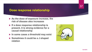Dose response relationship
 As the dose of exposure increase, the
risk of disease also increases
 If a dose response relationship is
present, it is strong evidence for a
causal relationship
 In some cases a threshold may exist
 Sometimes it could be a J shaped
relation
12/21/2016
37
 