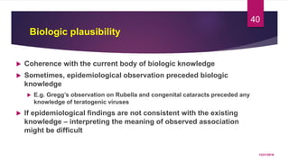 Biologic plausibility
 Coherence with the current body of biologic knowledge
 Sometimes, epidemiological observation preceded biologic
knowledge
 E.g. Gregg’s observation on Rubella and congenital cataracts preceded any
knowledge of teratogenic viruses
 If epidemiological findings are not consistent with the existing
knowledge – interpreting the meaning of observed association
might be difficult
12/21/2016
40
 