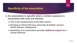Specificity of the association
 An association is specific when a certain exposure is
associated with only one disease
 This is the weakest point of the Hills criteria –
 Smoking is linked with lung, pancreatic & bladder cancers;
hearth disease, emphysema …
 Specificity of an association provides additional support for a
causal inference
12/21/2016
43
 
