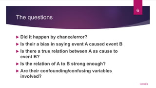 The questions
 Did it happen by chance/error?
 Is their a bias in saying event A caused event B
 Is there a true relation between A as cause to
event B?
 Is the relation of A to B strong enough?
 Are their confounding/confusing variables
involved?
12/21/2016
6
 