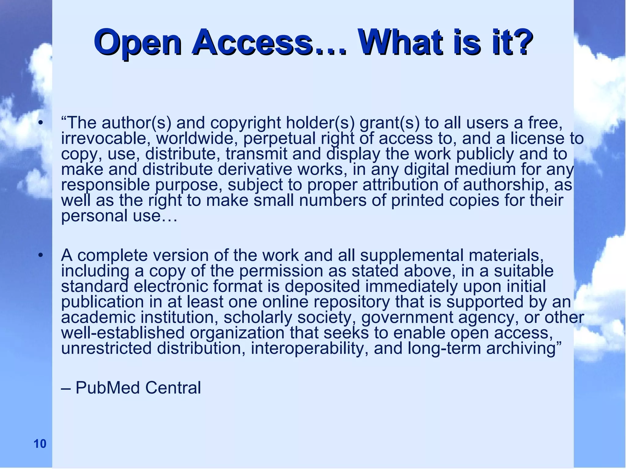 Open Access… What is it? “ The author(s) and copyright holder(s) grant(s) to all users a free, irrevocable, worldwide, perpetual right of access to, and a license to copy, use, distribute, transmit and display the work publicly and to make and distribute derivative works, in any digital medium for any responsible purpose, subject to proper attribution of authorship, as well as the right to make small numbers of printed copies for their personal use… A complete version of the work and all supplemental materials, including a copy of the permission as stated above, in a suitable standard electronic format is deposited immediately upon initial publication in at least one online repository that is supported by an academic institution, scholarly society, government agency, or other well-established organization that seeks to enable open access, unrestricted distribution, interoperability, and long-term archiving”  –  PubMed Central 
