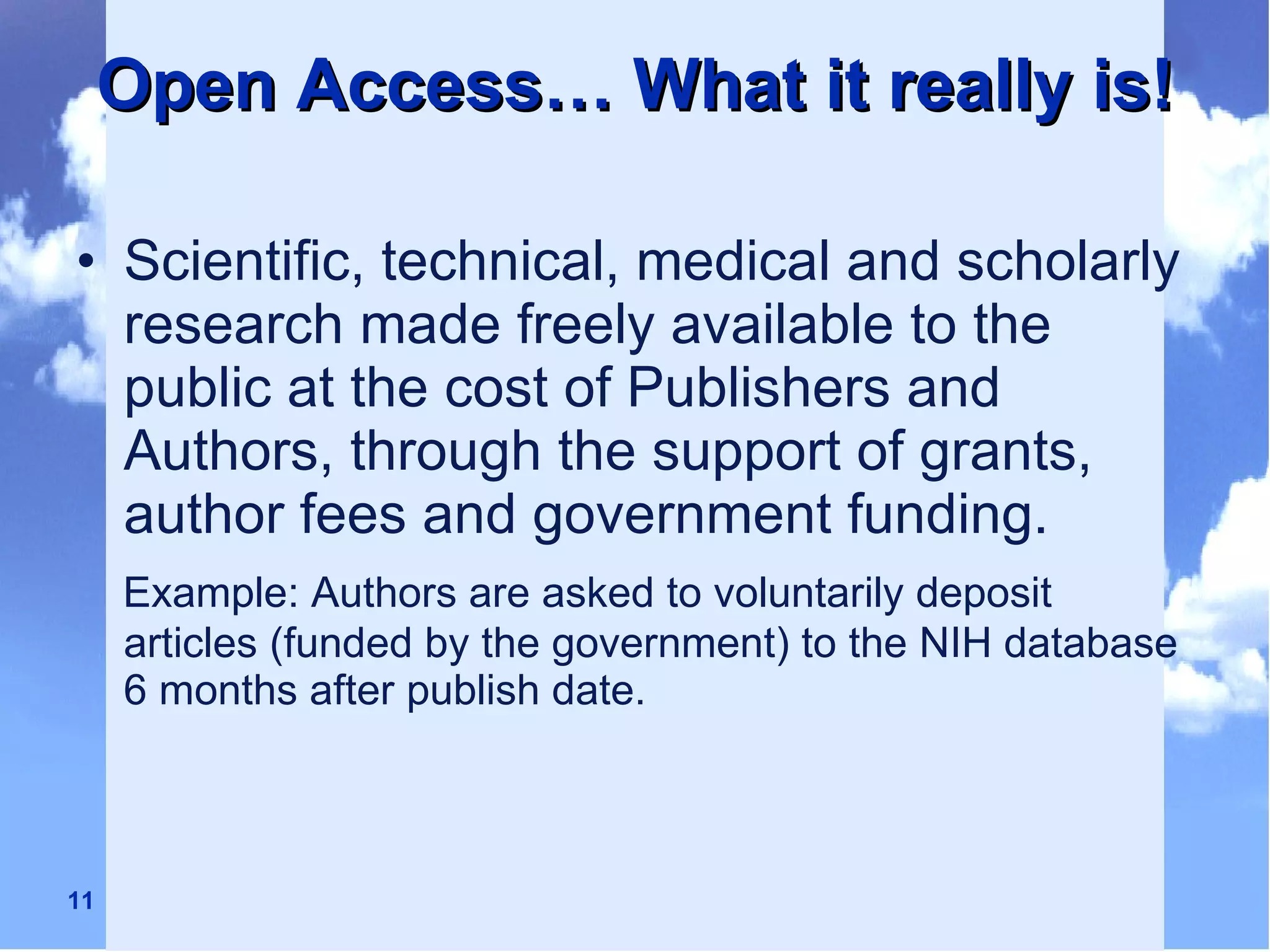 Open Access… What it really is! Scientific, technical, medical and scholarly research made freely available to the public at the cost of Publishers and Authors, through the support of grants, author fees and government funding. Example: Authors are asked to voluntarily deposit articles (funded by the government) to the NIH database 6 months after publish date. 