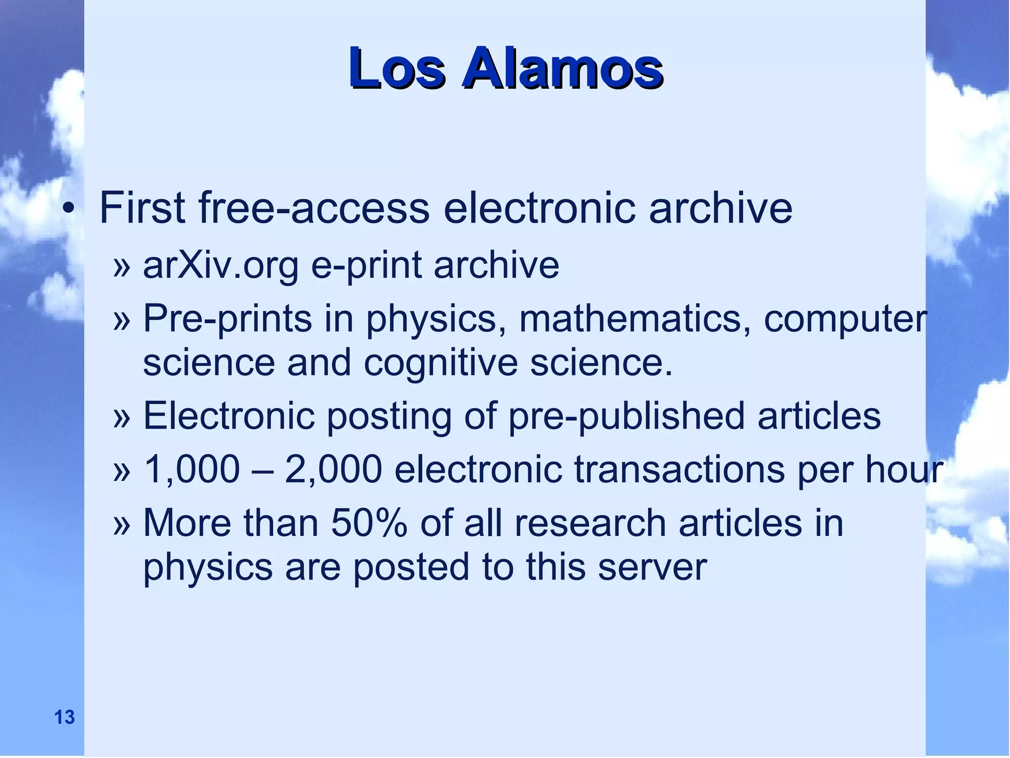 Los Alamos First free-access electronic archive arXiv.org e-print archive Pre-prints in physics, mathematics, computer science and cognitive science. Electronic posting of pre-published articles 1,000 – 2,000 electronic transactions per hour More than 50% of all research articles in physics are posted to this server 