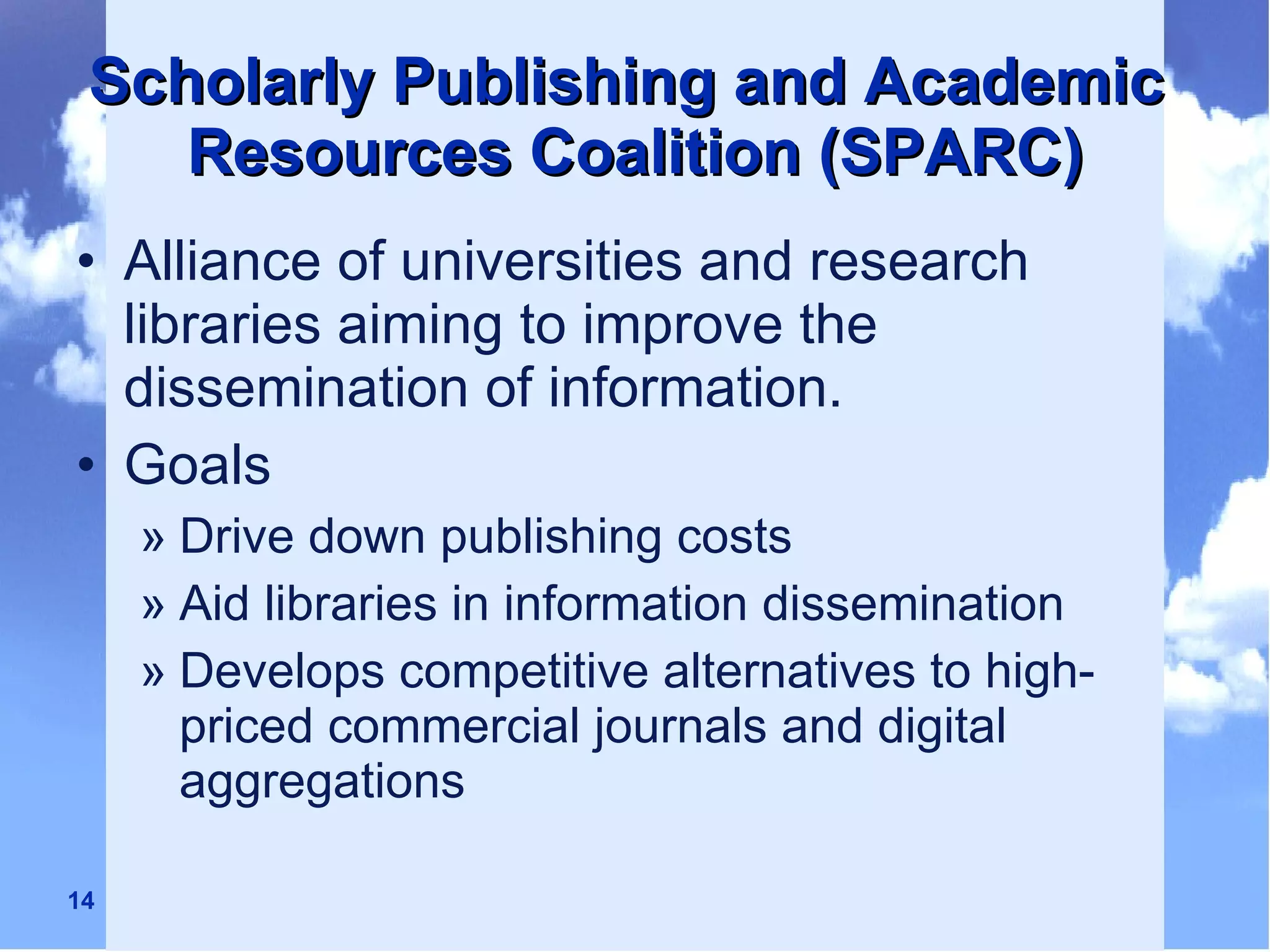 Scholarly Publishing and Academic  Resources Coalition (SPARC) Alliance of universities and research libraries aiming to improve the dissemination of information. Goals Drive down publishing costs Aid libraries in information dissemination Develops competitive alternatives to high-priced commercial journals and digital aggregations 