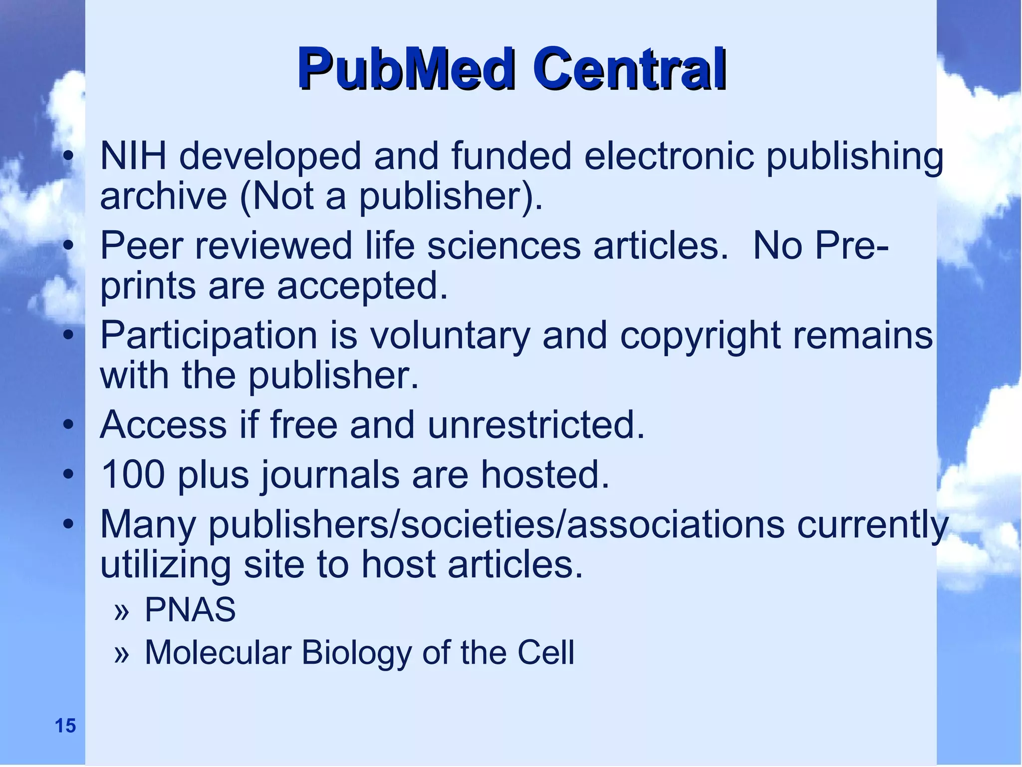 PubMed Central NIH developed and funded electronic publishing archive (Not a publisher). Peer reviewed life sciences articles.  No Pre-prints are accepted. Participation is voluntary and copyright remains with the publisher. Access if free and unrestricted. 100 plus journals are hosted. Many publishers/societies/associations currently utilizing site to host articles. PNAS Molecular Biology of the Cell 