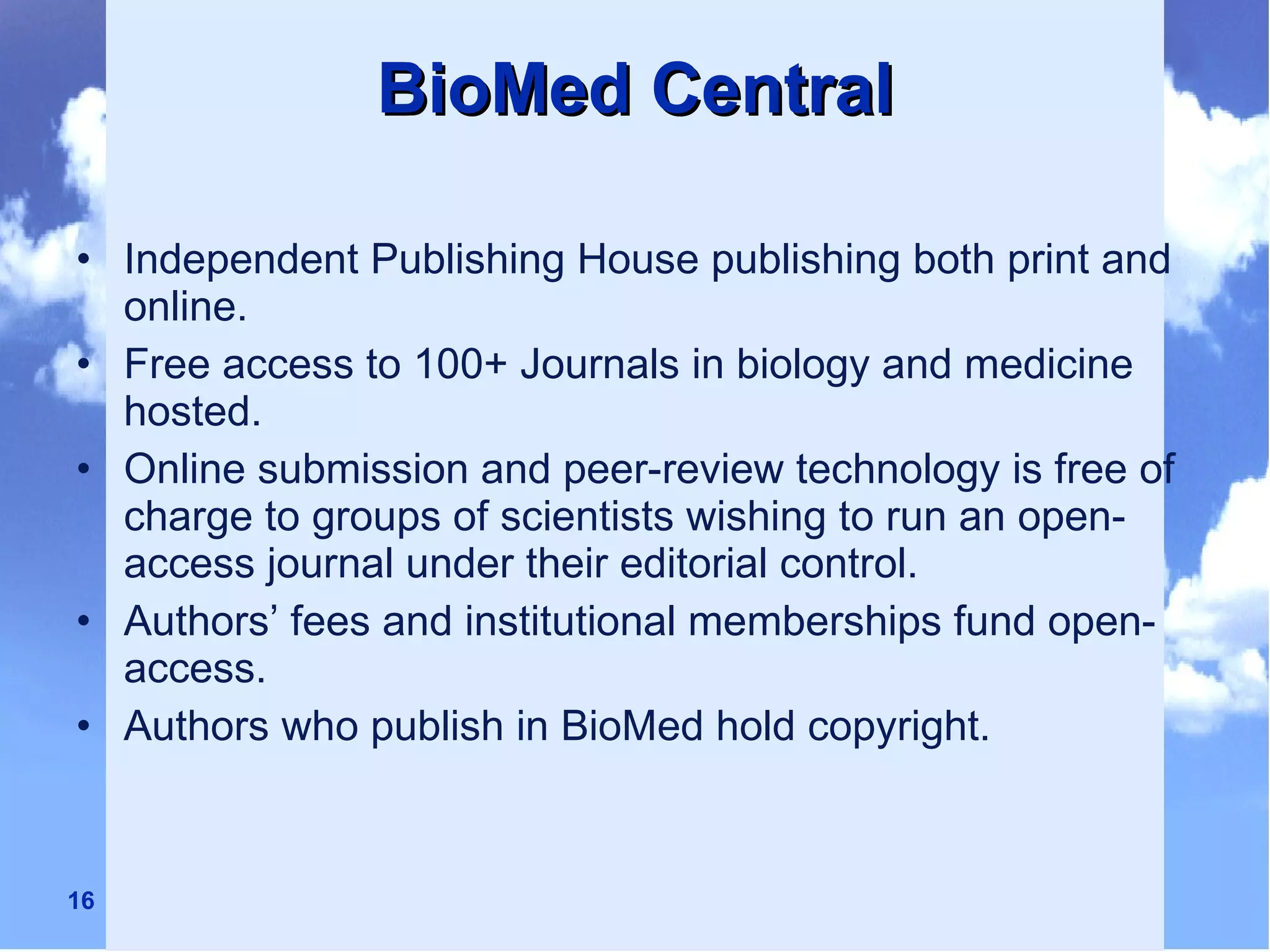 BioMed Central Independent Publishing House publishing both print and online. Free access to 100+ Journals in biology and medicine hosted. Online submission and peer-review technology is free of charge to groups of scientists wishing to run an open-access journal under their editorial control. Authors’ fees and institutional memberships fund open-access. Authors who publish in BioMed hold copyright. 