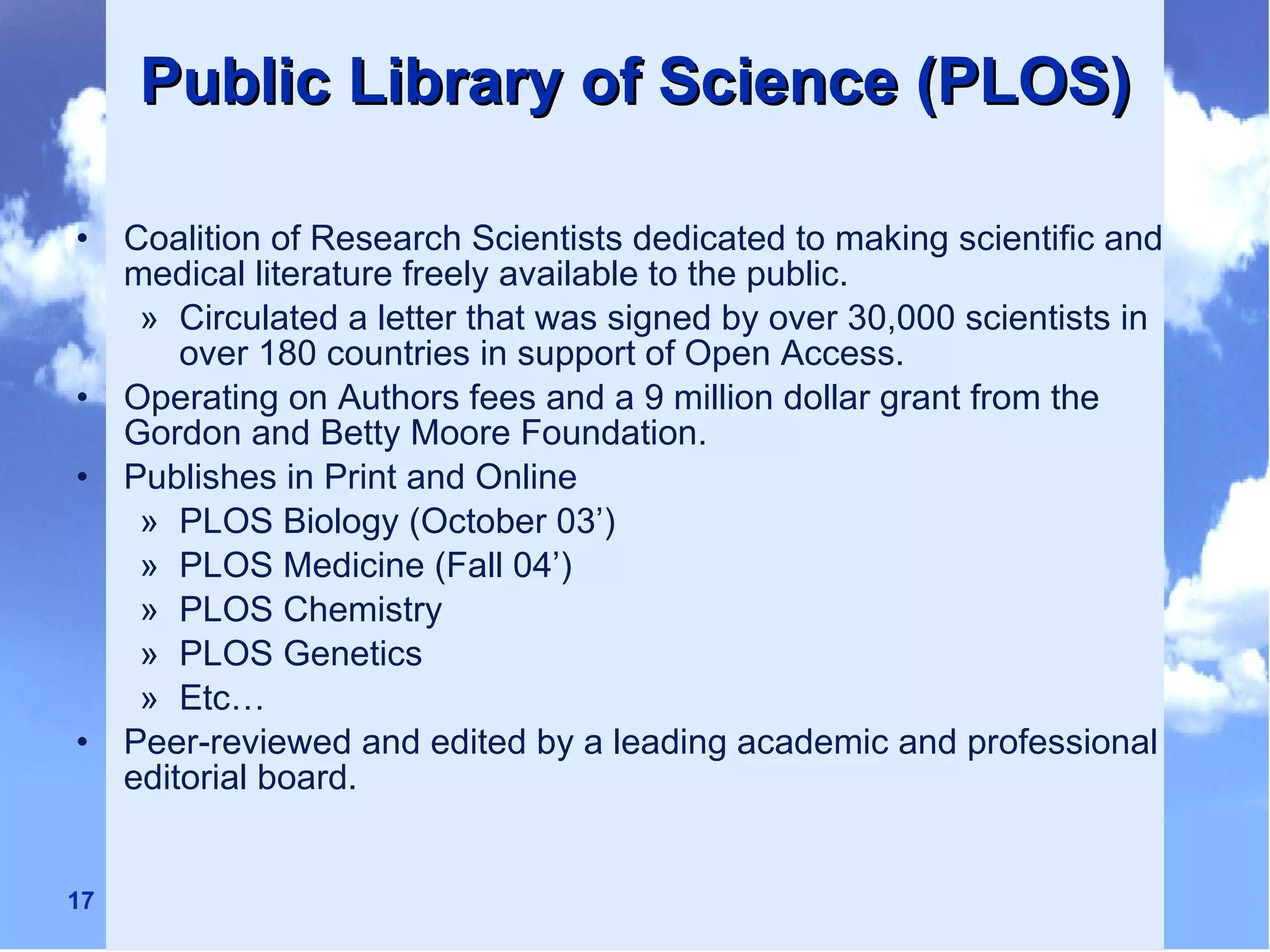 Public Library of Science (PLOS) Coalition of Research Scientists dedicated to making scientific and medical literature freely available to the public. Circulated a letter that was signed by over 30,000 scientists in over 180 countries in support of Open Access. Operating on Authors fees and a 9 million dollar grant from the Gordon and Betty Moore Foundation. Publishes in Print and Online PLOS Biology (October 03’) PLOS Medicine (Fall 04’)  PLOS Chemistry PLOS Genetics Etc… Peer-reviewed and edited by a leading academic and professional editorial board. 