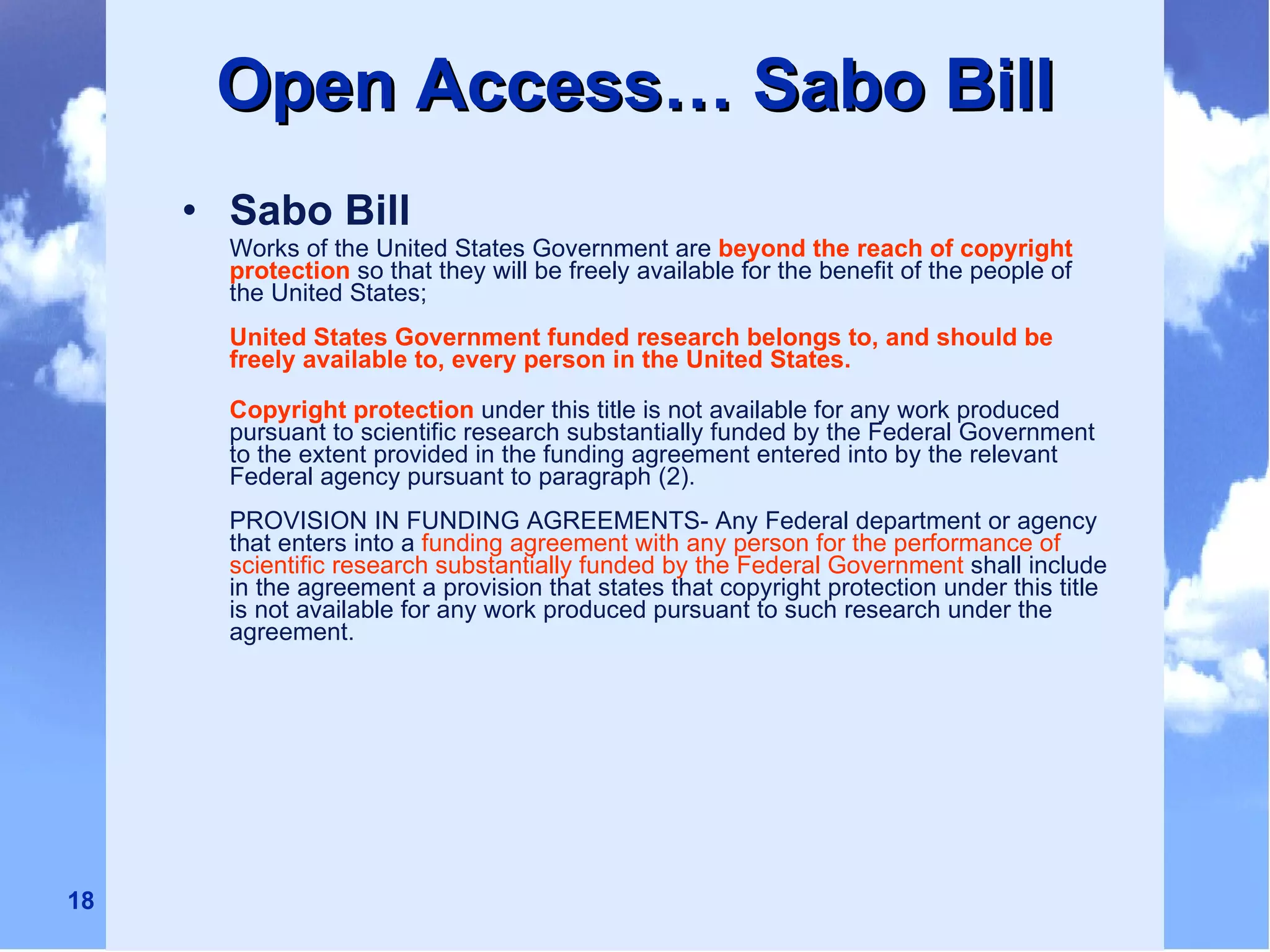 Open Access… Sabo Bill Sabo Bill   Works of the United States Government are   beyond the reach of copyright protection   so that they will be freely available for the benefit of the people of the United States; United States Government funded research belongs to, and should be freely available to, every person in the United States. Copyright protection   under this title is not available for any work produced pursuant to scientific research substantially funded by the Federal Government to the extent provided in the funding agreement entered into by the relevant Federal agency pursuant to paragraph (2). PROVISION IN FUNDING AGREEMENTS- Any Federal department or agency that enters into a   funding agreement with any person for the performance of scientific research substantially funded by the Federal Government   shall include in the agreement a provision that states that copyright protection under this title is not available for any work produced pursuant to such research under the agreement. 