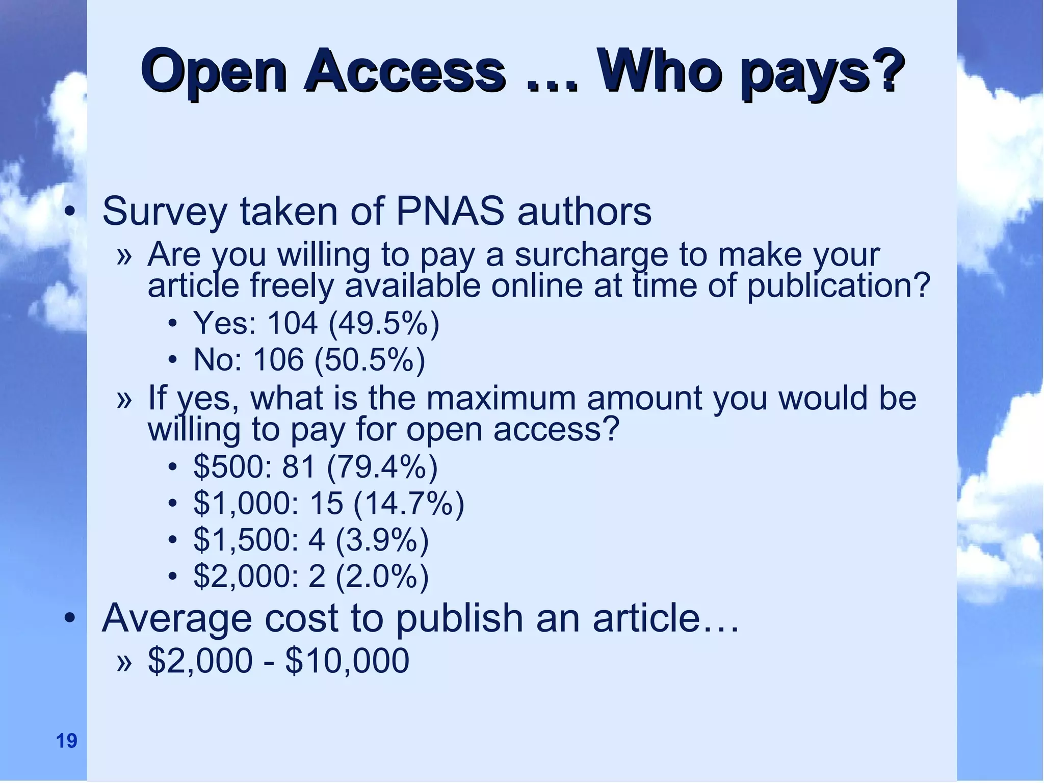 Open Access … Who pays? Survey taken of PNAS authors Are you willing to pay a surcharge to make your article freely available online at time of publication? Yes: 104 (49.5%) No: 106 (50.5%) If yes, what is the maximum amount you would be willing to pay for open access? $500: 81 (79.4%) $1,000: 15 (14.7%) $1,500: 4 (3.9%) $2,000: 2 (2.0%) Average cost to publish an article… $2,000 - $10,000 