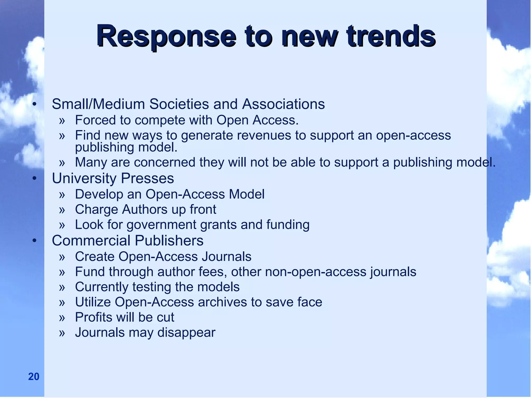 Response to new trends Small/Medium Societies and Associations Forced to compete with Open Access. Find new ways to generate revenues to support an open-access publishing model. Many are concerned they will not be able to support a publishing model. University Presses Develop an Open-Access Model Charge Authors up front Look for government grants and funding Commercial Publishers Create Open-Access Journals Fund through author fees, other non-open-access journals Currently testing the models Utilize Open-Access archives to save face Profits will be cut Journals may disappear 