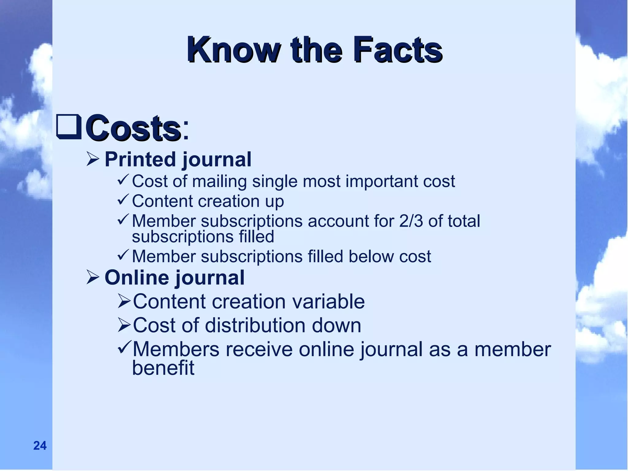 Know the Facts Costs :  Printed journal Cost of mailing single most important cost Content creation up  Member subscriptions account for 2/3 of total subscriptions filled Member subscriptions filled below cost  Online journal   Content creation variable Cost of distribution down Members receive online journal as a member benefit 