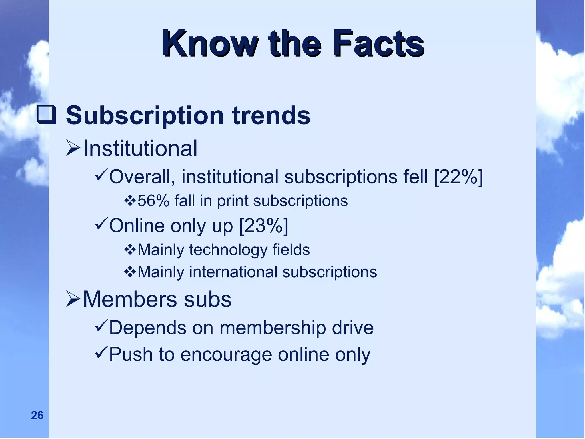 Know the Facts Subscription trends Institutional  Overall, institutional subscriptions fell [22%] 56% fall in print subscriptions Online only up [23%] Mainly technology fields Mainly international subscriptions Members subs Depends on membership drive Push to encourage online only 