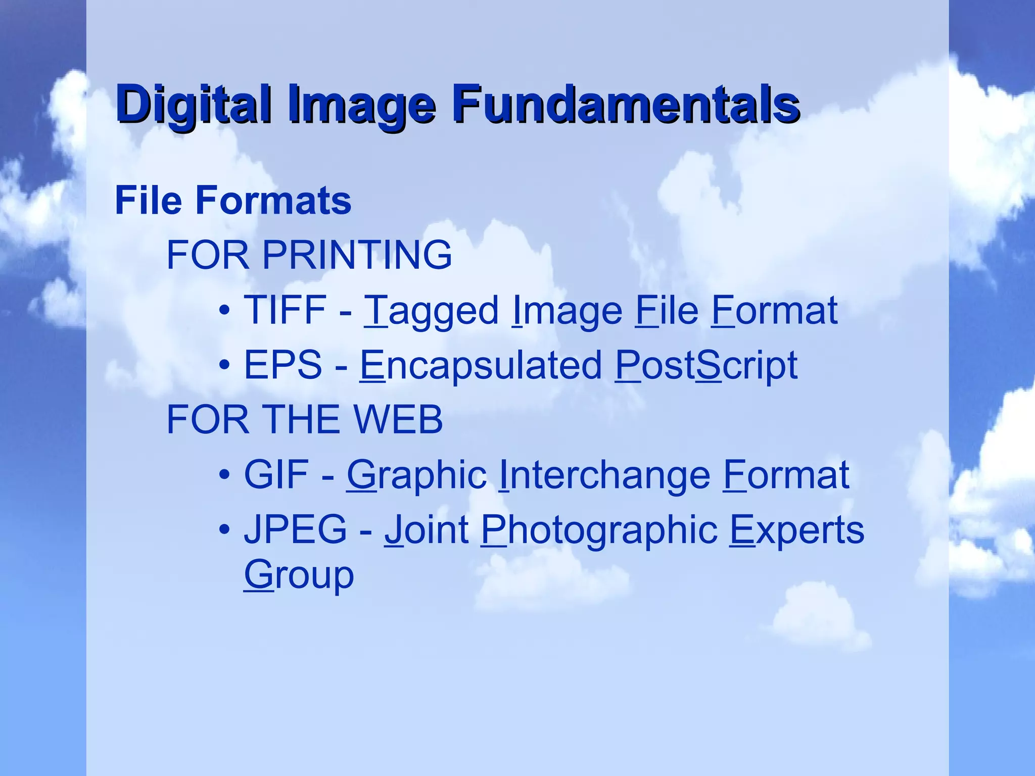 File Formats FOR PRINTING TIFF -  T agged  I mage  F ile  F ormat EPS -  E ncapsulated  P ost S cript FOR THE WEB GIF -  G raphic  I nterchange  F ormat JPEG -  J oint  P hotographic  E xperts  G roup Digital Image Fundamentals 
