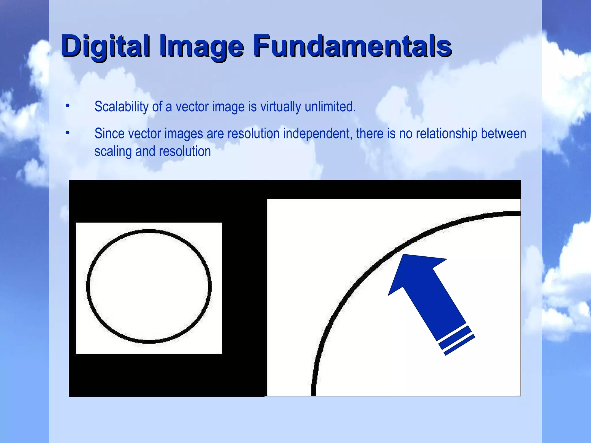 Scalability of a vector image is virtually unlimited. Since vector images are resolution independent, there is no relationship between scaling and resolution Digital Image Fundamentals 