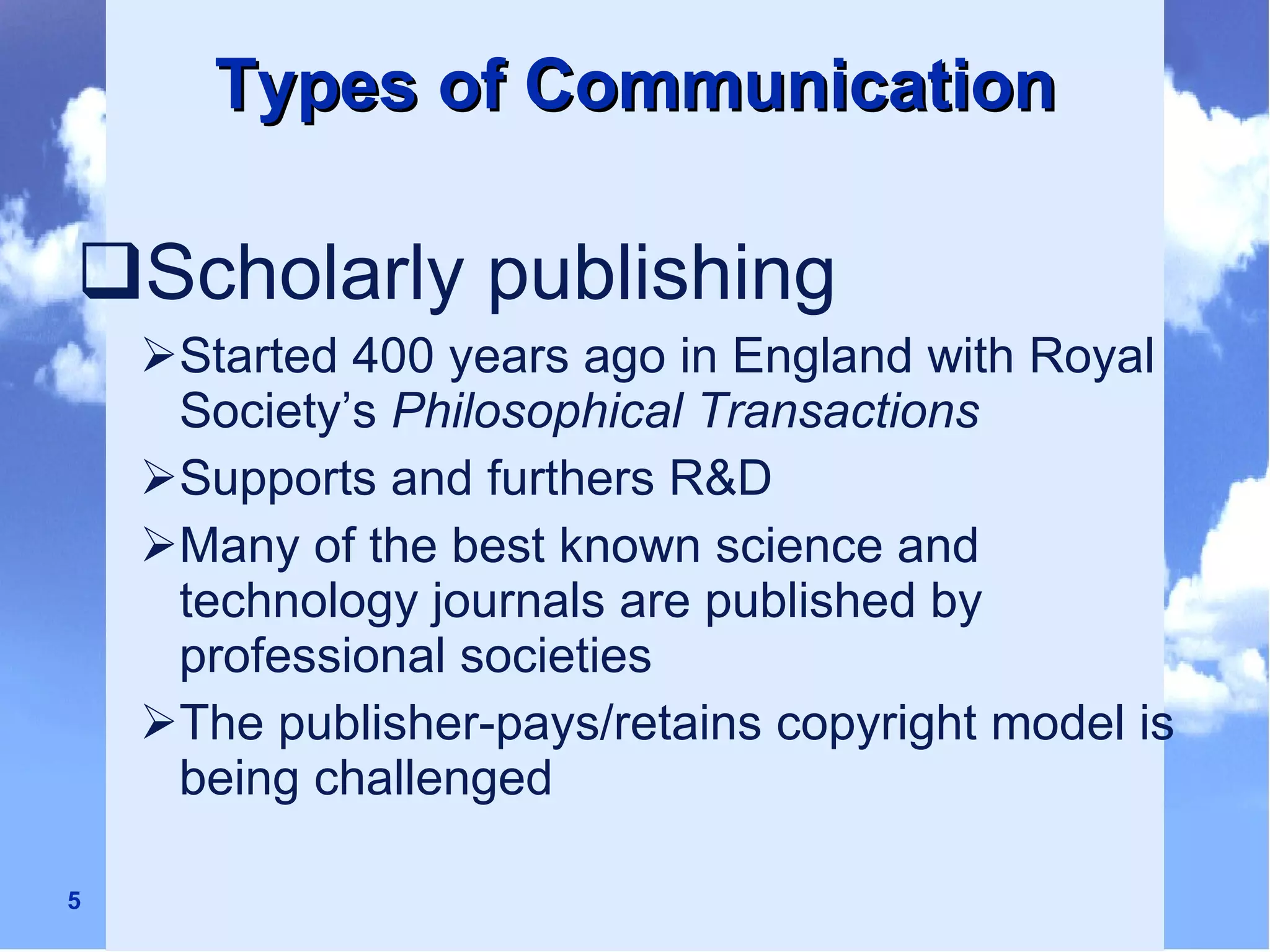 Types of Communication Scholarly publishing Started 400 years ago in England with Royal Society’s  Philosophical Transactions Supports and furthers R&D Many of the best known science and technology journals are published by professional societies The publisher-pays/retains copyright model is being challenged 