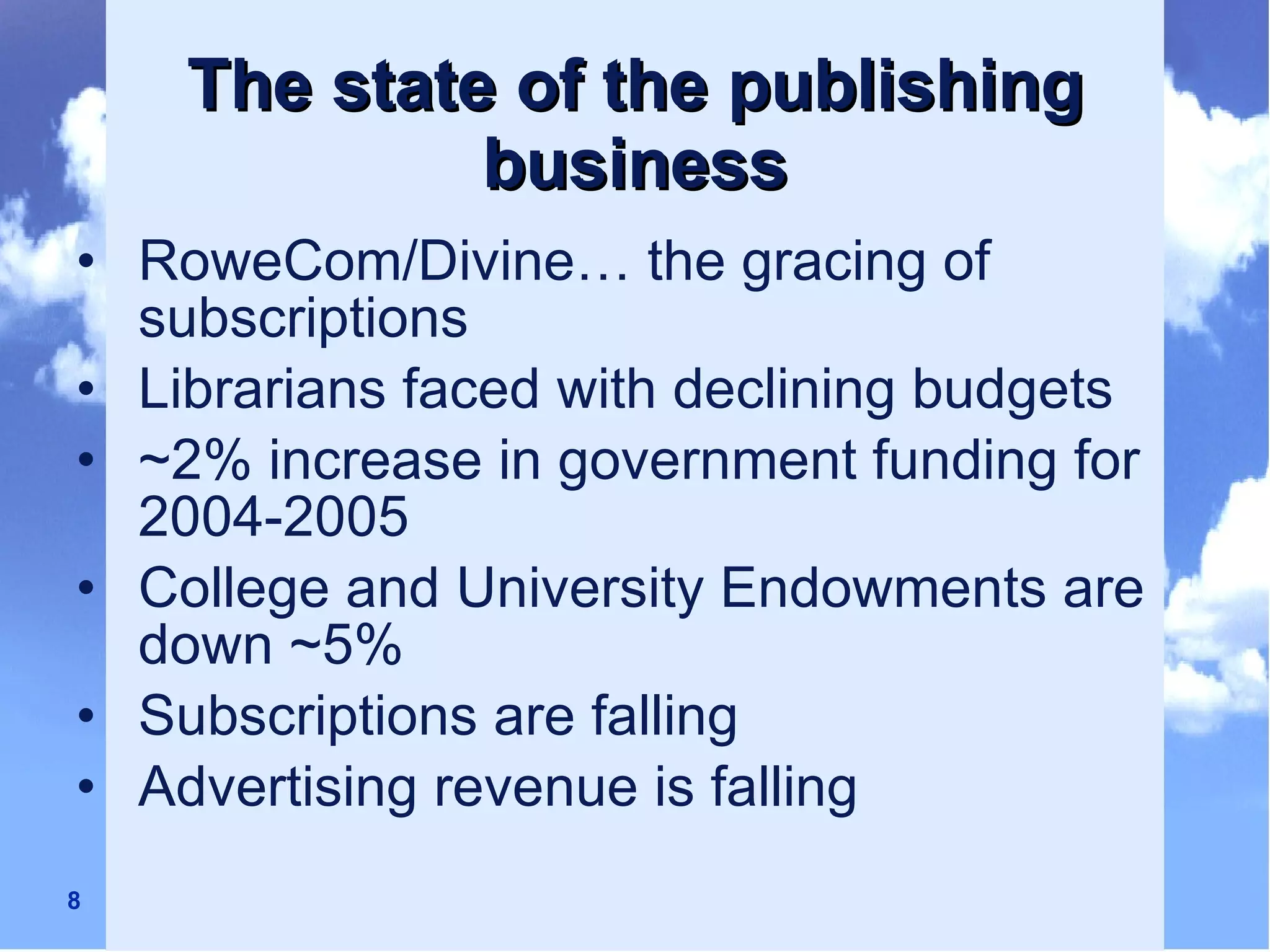 The state of the publishing business RoweCom/Divine… the gracing of subscriptions Librarians faced with declining budgets ~2% increase in government funding for 2004-2005 College and University Endowments are down ~5% Subscriptions are falling Advertising revenue is falling 