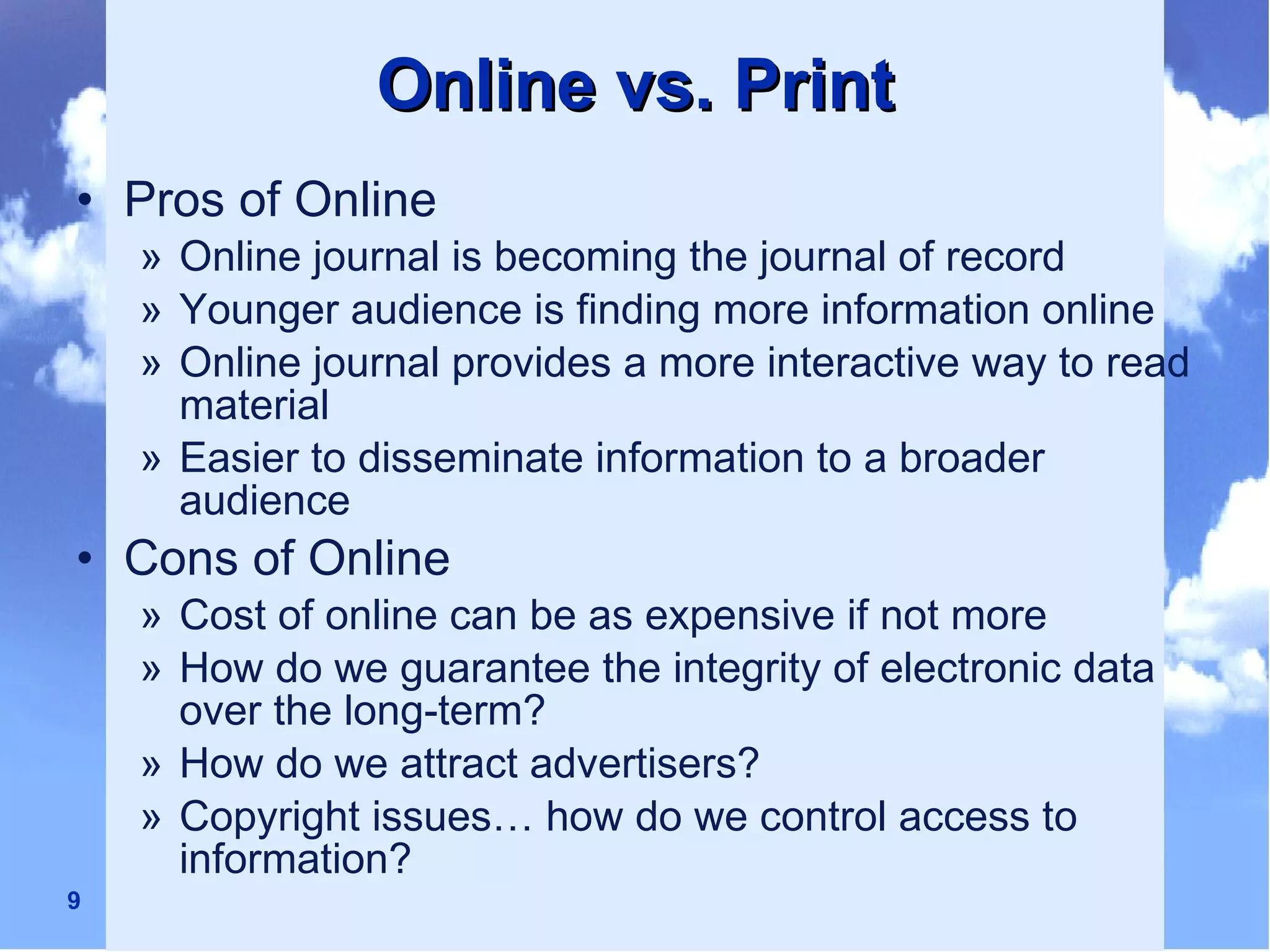 Online vs. Print Pros of Online Online journal is becoming the journal of record Younger audience is finding more information online Online journal provides a more interactive way to read material Easier to disseminate information to a broader audience Cons of Online Cost of online can be as expensive if not more  How do we guarantee the integrity of electronic data over the long-term? How do we attract advertisers? Copyright issues… how do we control access to information? 