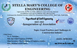 STELLA MARY'S COLLEGE OF
ENGINEERING
(Approved by AICTE, New Delhi, Affiliated to Anna University, Chennai)
Accredited by NAAC and Accredited by NBA- [Mech & CSC]
Aruthenganvilai, Kallukatti Junction Azhikal Post, Kanyakumari District-629202, Tamil Nadu, South India.
Department of Civil Engineering
RACE-2022
Innaguration of Association
Chief Guest:
Er. S. Natrajan, ,
Rtd. Spl. Chief Engineer, TNPWD,
Hon. Secretary, The Institution of Engineers (India),
Kanyakumari Local Centre.
DATE: 30/08/2022
Ti
me: 10.00 am to 11:30 am
Topic: Good Practices and Challenges in
Construction Industry
 
