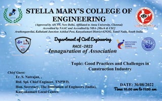 STELLA MARY'S COLLEGE OF
ENGINEERING
(Approved by AICTE, New Delhi, Affiliated to Anna University, Chennai)
Accredited by NAAC and Accredited by NBA- [Mech & CSC]
Aruthenganvilai, Kallukatti Junction Azhikal Post, Kanyakumari District-629202, Tamil Nadu, South India.
Department of Civil Engineering
RACE-2022
Innaguration of Association
Chief Guest:
Er. S. Natrajan, ,
Rtd. Spl. Chief Engineer, TNPWD,
Hon. Secretary, The Institution of Engineers (India),
Kanyakumari Local Centre.
DATE: 30/08/2022
Time: 10.00 am to 11:30 am
Topic: Good Practices and Challenges in
Construction Industry
 