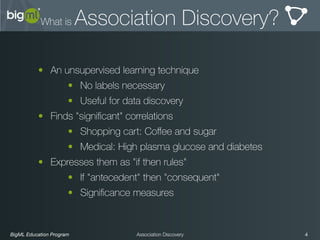 BigML Education Program 4Association Discovery
What is Association Discovery?
• An unsupervised learning technique
• No labels necessary
• Useful for data discovery
• Finds "signiﬁcant" correlations
• Shopping cart: Coﬀee and sugar
• Medical: High plasma glucose and diabetes
• Expresses them as "if then rules"
• If "antecedent" then "consequent"
• Signiﬁcance measures
 