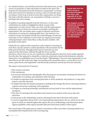 ASSOCIATION E-LEARNING 2009   few limited instances, and with the permission of the interviewee, are the
                              sources of quotations or other information revealed in the report. Our             Partial data from the
                              frequent use of quotations from the interviews is purposeful—we heard              online survey is
                              from many interviewees that they do not have sense of what their peers             included throughout
                              are doing or where to go to ﬁnd out what other organizations are doing.            this report. See
                              Our hope is that the extensive use of quotations will help a voice for e-          Appendix B for the
                                                                                                                 raw survey results.
                              learning in the sector emerge.

                              In addition to quoting frequently from the interviews, we have also                The chapters on the
                              crafted brief case studies to highlight the efforts of some of the                 operational, business,
                              organizations we interviewed. These were done with the organizations’              and technology
                              permission, and we tried to be as diverse as possible in selecting the             perspectives end with
                              organizations. The case studies span a range of industries and feature             a summary of trends
                              associations of varying size and geographic focus. Our intention is to             and a list of questions
                              continue to mine case studies from the more than 300 pages of interview            for organizations to
                                                                                                                 ask themselves.
                              transcripts we have collected as well as from our ongoing conversation
                              with organizations and to share these, as they become available, with
                              purchasers of the report.

                              Finally, the two authors of this report have each worked in e-learning for
                              more than a decade and have worked speciﬁcally with associations for the
                              better part of that time. Throughout the report we provide our own
                              analysis of the information collected through the survey and the
                              interviews, and we draw on our own experience to offer perspectives that may not be readily apparent
                              from the data. Our approach to doing this is relatively conservative, based on the limitations naturally
                              imposed by a non-probability survey (see the chapter “Methodology”), but even more importantly, on our
                              sense that we are still in the early stages of e-learning in the association sector—a sector that is, by its
                              nature, quite diverse and fragmented—and that broad conclusions must be put forward cautiously.

                              The report is structured into 10 sections:

                                 1.The executive summary
                                 2.This introduction
                                 3.An overview that discusses demographic data, the purposes of association e-learning, the barriers to
                                   and beneﬁts of e-learning, and satisfaction with e-learning
                                 4.A chapter on operations and e-learning that looks at what’s produced, who produces it, using what
                                   process, and with what tools
                                 5.A chapter that takes the business perspective, looking at the strategy that drives e-learning initiatives,
                                   expenses and income, marketing, and competition
                                 6.A chapter on e-learning technology, including the end user point of view and the organizational
                                   standpoint
                                 7.The state of e-learning in the association sector based on our analysis of the survey data and
                                   interviews
                                 8.A discussion of the methodology used for collecting the data that is the basis of this report
                                 9.A series of appendices that provide a list of participating organizations, the raw online survey data
                                   (parts of which are cited throughout the report), the survey methodology, and information about
                                   Tagoras (publisher of this report) and Jeff Cobb and Celisa Steele (authors of this report)

                              Our sincere hope is this report proves useful to associations as they assess their e-learning initiatives or
                              contemplate throwing their hats in the e-learning ring.

           10!INTRODUCTION
 