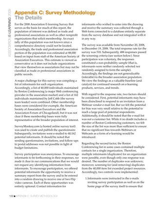 ASSOCIATION E-LEARNING 2009
                              Appendix C: Survey Methodology
                              The Details
                              For the 2008 Association E-learning Survey that         informants who wished to enter into the drawing
                              serves as the basis for much of this report, the        and receive the summary was collected through a
                              population of interest was deﬁned as trade and          Web form connected to a database entirely separate
                              professional associations as well as other nonproﬁt     from the survey database and not integrated with it
                              organizations that solicit membership. An exact         in any way.
                              tally of this population was not known since a
                              comprehensive directory could not be located.           The survey was available from November 20, 2008,
                              Accordingly, the trade and professional association     to December 19, 2008. The total response rate for the
                              portion of the population was estimated at 88,000       survey was 518. Subsequently, 488 responses passed
                              based on input from staff of the American Society of    the screening criteria (see section below). Since
                              Association Executives. This estimate is viewed as      participation was voluntary, the responses
                              conservative as it does not include organizations       constituted a non-probability sample (that is,
                              that view themselves as associations but may not be     informants were neither randomly selected nor
                              classiﬁed as trade or professional associations in      randomly assigned to form the sample).
                              public records.                                         Accordingly, the ﬁndings are not generalizable
                                                                                      (inferable) to the broader association population.
                              A major challenge for this survey was compiling a       We view the ﬁndings as a valuable baseline (and
                              list of informants for each organization.               catalyst) for continued research on e-learning
                              Accordingly, a list of 40,000 individuals maintained    products, services, and trends.
                              by Boston Conferencing (a major Web conferencing
                              provider in the association market) and a list of 162   With regard to the response rate, two factors should
                              individuals maintained by Jeff Cobb (the survey         be considered. First, potential informants may have
                              team leader) were combined. Other membership            been disinclined to respond to an invitation from a
                              bases were considered (for example, the American        Webinar vendor e-mail list. But we felt the potential
                              Society of Association Executives and the               for bias was very small relative to the potential to
                              Association Forum of Chicagoland), but it was not       reach a large pool of potential respondents.
                              clear if these membership bases were fully              Additionally, it should be noted that the e-mail list
                              representative of the broader population of interest.   was not a customer list. While it no doubt includes a
                                                                                      number of Boston Conferencing customers, we felt
                              SurveyMonkey.com (a hosted online survey tool)          the size of the list was more than sufﬁcient to ensure
                              was used to create and publish the questionnaire.       that no signiﬁcant bias towards Webinars or
                              Subsequently, invitations were e-mailed to 40,162       Webcasts as a form of e-learning would be
                              potential informants. It should be noted that           introduced.
                              sending questionnaires, invitations, and follow-ups
                              to postal addresses was not possible in light of    Regarding the second factor, the Boston
                              budget limitations.                                 Conferencing list in some cases contained multiple
                                                                                  contacts for a single organization. Therefore,
                              Survey participation was anonymous. To encourage multiple informants (duplicates) for an organization
                              informants to be forthcoming in their responses, we were possible, even though only one response was
                              made it clear in our communications that we would desired. The number of duplicates was unknown;
                              not request any identifying information from        moreover, screening for (and removing) duplicates
                              informants. To encourage participation, we offered from the 40,000 item list exceeded project resources.
                              potential informants the opportunity to receive a   Accordingly, two controls were implemented:
                              summary report from the survey and to be entered
                              into a random drawing to receive one of two Flip      1.Informants were instructed in the e-mails
                              video cameras. Each of these opportunities was          inviting survey participation as well as on the
                              entirely optional. Contact information for              home page of the survey itself to ensure that


           100!APPENDIX C: SURVEY METHODOLOGY
 