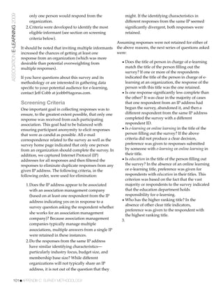 ASSOCIATION E-LEARNING 2009       only one person would respond from the                   might. If the identifying characteristics in
                                  organization.                                            different responses from the same IP seemed
                                2.Criteria were developed to identify the most             signiﬁcantly divergent, both responses were
                                  eligible informant (see section on screening             retained.
                                  criteria below).
                                                                                       Assuming responses were not retained for either of
                              It should be noted that inviting multiple informants     the above reasons, the next series of questions asked
                              increased the chances of getting at least one            were:
                              response from an organization (which was more
                              desirable than potential overweighting from                • Does the title of person in charge of e-learning
                              multiple responses).                                          match the title of the person ﬁlling out the
                                                                                            survey? If one or more of the respondents
                              If you have questions about this survey and its               indicated the title of the person in charge of e-
                              methodology or are interested in gathering data               learning at an organization, the response of the
                              speciﬁc to your potential audience for e-learning,            person with this title was the one retained.
                              contact Jeff Cobb at jcobb@tagoras.com.                    • Is one response signiﬁcantly less complete than
                                                                                            the other? It was clear in the majority of cases
                              Screening Criteria                                            that one respondent from an IP address had
                              One important goal in collecting responses was to             begun the survey, abandoned it, and then a
                              ensure, to the greatest extent possible, that only one        different respondent from the same IP address
                              response was received from each participating                 completed the survey with a different
                              association. This goal had to be balanced with                respondent ID.
                              ensuring participant anonymity to elicit responses         • Is e-learning or online learning in the title of the
                              that were as candid as possible. All e-mail                   person ﬁlling out the survey? If the above
                              correspondence related to the survey as well as the           criteria did not produce a clear decision,
                              survey home page indicated that only one person               preference was given to responses submitted
                              from an organization should complete the survey. In           by someone with e-learning or online learning in
                              addition, we captured Internet Protocol (IP)                  their title.
                              addresses for all responses and then ﬁltered the           • Is education in the title of the person ﬁlling out
                              responses to eliminate duplicate responses from any           the survey? In the absence of an online learning
                              given IP address. The following criteria, in the              or e-learning title, preference was given for
                              following order, were used for elimination:                   respondents with education in their titles. This
                                                                                            criterion was based on the fact that the vast
                                1.Does the IP address appear to be associated               majority or respondents to the survey indicated
                                  with an association management company                    that the education department holds
                                  (based on at least one respondent from the IP             responsibility for e-learning.
                                  address indicating yes on in response to a             • Who has the higher ranking title? In the
                                                                                            absence of other clear title indicators,
                                  survey question asking the respondent whether
                                                                                            preference was given to the respondent with
                                  she works for an association management
                                                                                            the highest ranking title.
                                  company)? Because association management               3.
                                  companies typically manage multiple
                                  associations, multiple answers from a single IP
                                  were retained in these instances.
                                2.Do the responses from the same IP address
                                  have similar identifying characteristics—
                                  particularly industry focus, budget size, and
                                  membership base size? While different
                                  organizations will not typically share an IP
                                  address, it is not out of the question that they

           101!APPENDIX C: SURVEY METHODOLOGY
 