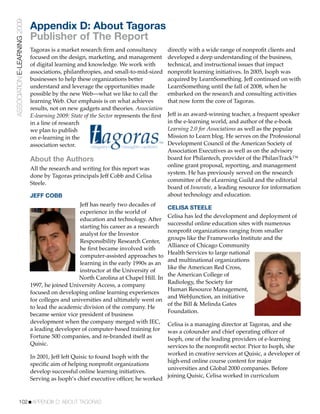 ASSOCIATION E-LEARNING 2009
                              Appendix D: About Tagoras
                              Publisher of The Report
                              Tagoras is a market research ﬁrm and consultancy           directly with a wide range of nonproﬁt clients and
                              focused on the design, marketing, and management           developed a deep understanding of the business,
                              of digital learning and knowledge. We work with            technical, and instructional issues that impact
                              associations, philanthropies, and small-to-mid-sized       nonproﬁt learning initiatives. In 2005, Isoph was
                              businesses to help these organizations better              acquired by LearnSomething. Jeff continued on with
                              understand and leverage the opportunities made             LearnSomething until the fall of 2008, when he
                              possible by the new Web—what we like to call the           embarked on the research and consulting activities
                              learning Web. Our emphasis is on what achieves             that now form the core of Tagoras.
                              results, not on new gadgets and theories. Association
                              E-learning 2009: State of the Sector represents the ﬁrst   Jeff is an award-winning teacher, a frequent speaker
                              in a line of research                                      in the e-learning world, and author of the e-book
                              we plan to publish                                         Learning 2.0 for Associations as well as the popular
                              on e-learning in the                                       Mission to Learn blog. He serves on the Professional
                              association sector.                                        Development Council of the American Society of
                                                                                         Association Executives as well as on the advisory
                              About the Authors                                          board for Philantech, provider of the PhilanTrack™
                                                                                         online grant proposal, reporting, and management
                              All the research and writing for this report was
                                                                                         system. He has previously served on the research
                              done by Tagoras principals Jeff Cobb and Celisa
                                                                                         committee of the eLearning Guild and the editorial
                              Steele.
                                                                                         board of Innovate, a leading resource for information
                              JEFF COBB                                                  about technology and education.
                                                  Jeff has nearly two decades of
                                                                                         CELISA STEELE
                                                  experience in the world of
                                                                                         Celisa has led the development and deployment of
                                                  education and technology. After
                                                                                         successful online education sites with numerous
                                                  starting his career as a research
                                                                                         nonproﬁt organizations ranging from smaller
                                                  analyst for the Investor
                                                                                         groups like the Frameworks Institute and the
                                                  Responsibility Research Center,
                                                                                         Alliance of Chicago Community
                                                  he ﬁrst became involved with
                                                                                         Health Services to large national
                                                  computer-assisted approaches to
                                                                                         and multinational organizations
                                                  learning in the early 1990s as an
                                                                                         like the American Red Cross,
                                                  instructor at the University of
                                                                                         the American College of
                                                 North Carolina at Chapel Hill. In
                                                                                         Radiology, the Society for
                              1997, he joined University Access, a company
                                                                                         Human Resource Management,
                              focused on developing online learning experiences
                                                                                         and WebJunction, an initiative
                              for colleges and universities and ultimately went on
                                                                                         of the Bill & Melinda Gates
                              to lead the academic division of the company. He
                                                                                         Foundation.
                              became senior vice president of business
                              development when the company merged with IEC,              Celisa is a managing director at Tagoras, and she
                              a leading developer of computer-based training for         was a cofounder and chief operating ofﬁcer of
                              Fortune 500 companies, and re-branded itself as            Isoph, one of the leading providers of e-learning
                              Quisic.                                                    services to the nonproﬁt sector. Prior to Isoph, she
                                                                                         worked in creative services at Quisic, a developer of
                              In 2001, Jeff left Quisic to found Isoph with the
                                                                                         high-end online course content for major
                              speciﬁc aim of helping nonproﬁt organizations
                                                                                         universities and Global 2000 companies. Before
                              develop successful online learning initiatives.
                                                                                         joining Quisic, Celisa worked in curriculum
                              Serving as Isoph’s chief executive ofﬁcer, he worked



           102!APPENDIX D: ABOUT TAGORAS
 
