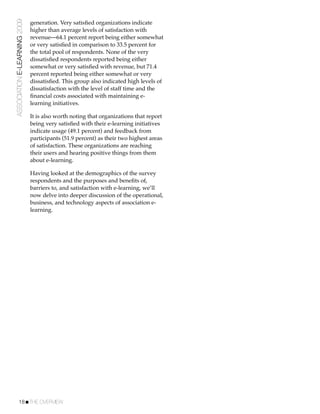 ASSOCIATION E-LEARNING 2009   generation. Very satisﬁed organizations indicate
                              higher than average levels of satisfaction with
                              revenue—64.1 percent report being either somewhat
                              or very satisﬁed in comparison to 33.5 percent for
                              the total pool of respondents. None of the very
                              dissatisﬁed respondents reported being either
                              somewhat or very satisﬁed with revenue, but 71.4
                              percent reported being either somewhat or very
                              dissatisﬁed. This group also indicated high levels of
                              dissatisfaction with the level of staff time and the
                              ﬁnancial costs associated with maintaining e-
                              learning initiatives.

                              It is also worth noting that organizations that report
                              being very satisﬁed with their e-learning initiatives
                              indicate usage (49.1 percent) and feedback from
                              participants (51.9 percent) as their two highest areas
                              of satisfaction. These organizations are reaching
                              their users and hearing positive things from them
                              about e-learning.

                              Having looked at the demographics of the survey
                              respondents and the purposes and beneﬁts of,
                              barriers to, and satisfaction with e-learning, we’ll
                              now delve into deeper discussion of the operational,
                              business, and technology aspects of association e-
                              learning.




           18!THE OVERVIEW
 