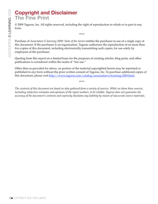 ASSOCIATION E-LEARNING 2009
                              Copyright and Disclaimer
                              The Fine Print
                              © 2009 Tagoras, Inc. All rights reserved, including the right of reproduction in whole or in part in any
                              form.

                                                                                      *****

                              Purchase of Association E-learning 2009: State of the Sector entitles the purchaser to use of a single copy of
                              this document. If the purchaser is an organization, Tagoras authorizes the reproduction of no more than
                              ﬁve copies of this document, including electronically transmitting such copies, for use solely by
                              employees of the purchaser.

                              Quoting from this report on a limited basis for the purposes of creating articles, blog posts, and other
                              publications is considered within the realm of “fair use.”

                              Other than as provided for above, no portion of the material copyrighted herein may be reprinted or
                              published in any form without the prior written consent of Tagoras, Inc. To purchase additional copies of
                              this document, please visit http://www.tagoras.com/catalog/association-e-learning-2009.html.

                                                                                      *****

                              The contents of this document are based on data gathered from a variety of sources. While we deem these sources,
                              including subjective estimates and opinions of the report authors, to be reliable, Tagoras does not guarantee the
                              accuracy of the document’s contents and expressly disclaims any liability by reason of inaccurate source materials.




           2!COPYRIGHT AND DISCLAIMER
 