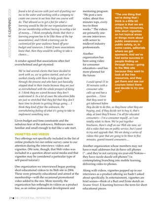ASSOCIATION E-LEARNING 2009      found a lot of success with just sort of putting our   mentoring program:
                                 toe in the water and working with a company to         “We post a new              “The one thing that
                                 create one course to see how that one course will      video, about ﬁve            we’re doing that I
                                 do. That allowed us to get a feel for what e-          minutes tops, every         think is a little bit
                                 learning would be like for our organization and        two to three                unique is that we are
                                                                                                                    doing free resources,
                                 for our membership without having to outlay a lot      weeks.” The videos
                                                                                                                    little short vignettes
                                 of money.... I think everybody thinks that their e-    are primarily one-
                                                                                                                    on hot topical areas
                                 learning program has to be [like those of the top      on-one interviews           or things more about
                                 associations], and I think e-learning can be           with senior to              public awareness or
                                 customized for your audience based off your            midlevel industry           public safety, or, in
                                 budget and resources. I think if more associations     professionals.              some cases, aditorials
                                 knew that, then they would be willing to take a                                    where we get
                                 chance....                                             Another                     sponsors. And we’ve
                                                                                        organization has            had some success in
                              A vendor agreed that associations often feel              been using video            people finding us
                              overwhelmed and get stymied:                              for consumer                through those—going
                                                                                        education—and has           to the Web site
                                 We’ve had several clients that have decided to         more planned for            because they want to
                                 work with us, we’ve gotten started, and we’ve          the future.                 look at the free
                                 worked closely with them to help guide them                                        resources, and they
                                 through the process and who have just basically           I could spend 15 to      get there and see our
                                 stopped dead in their tracks because they are just        30 minutes with a        courses listed there
                                 so overwhelmed with the whole prospect of doing           consumer who             and decide to try one
                                 it. I think they are scared because they don’t            calls up and has a       out.”
                                 understand it. In a lot of cases the education folks      question.... I love
                                 are just so stretched that they feel that they don’t      that they want to
                                 have time to devote to getting things going.... I         get informed before
                                 think they kind of fear the unknown, the                  they decide to do this, so they know what they are
                                 overwhelming feeling of what it’s going to take to        buying, and, if they decide not to buy it, that’s
                                 implement something new.                                  okay, at least they’ll know. I’m all for educated
                                                                                           consumers—I’m a consumer myself...so I can
                              Given budget and time constraints and the                    totally relate to them. We’ve put together
                              nebulous fear of the unknown, Webinars seem                  brochures, there’s stuff on our Web site now, we
                              familiar and small enough to feel like a safe start.         did a video that ran on public service, but I want
                                                                                           to try and upgrade that. We are doing a series of
                              VIGNETTES AND VIDEOS
                                                                                           videos this year that are going to be three to ﬁve
                              Two offerings not speciﬁcally included in the list of        minutes, geared toward consumers....
                              online products for our online survey came to our
                              attention during the interviews: videos and               Another organization whose members may not
                              vignettes. (We note, though, that Web video was           have e-mail addresses but do have cell phones
                              included in a question about social media and that        (“...and they’re not carrying six-year-old Nokias—
                              vignettes may be considered a particular type of          they have razzle-dazzle cell phones”) is
                              self-paced tutorial.)                                     contemplating branching into mobile learning,
                                                                                        delivering video to phones.
                              One organization we interviewed began posting
                              short educational videos to its Web site in 2004.         Along with videos, vignettes popped up in our
                              These were primarily educational and aimed at the         interviews as a product offering we hadn’t asked
                              membership—with the occasional promotional                about speciﬁcally. In entertainment, vignettes are
                              video added to the mix. More recently, the                brief scenes—think of a Burt and Ernie sketch on
                              organization has rethought its videos as a product        Sesame Street. E-learning borrows the term for short
                              line, as an online professional development and           educational pieces.


           21!THE OPERATIONAL PERSPECTIVE
 