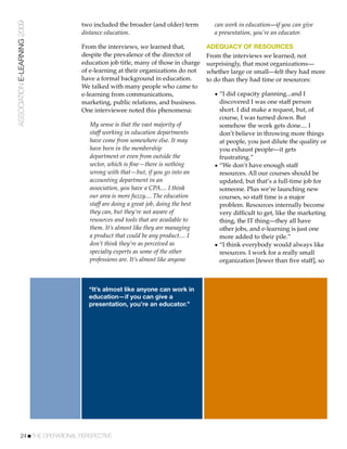 ASSOCIATION E-LEARNING 2009    two included the broader (and older) term          can work in education—if you can give
                               distance education.                                a presentation, you’re an educator.

                               From the interviews, we learned that,            ADEQUACY OF RESOURCES
                               despite the prevalence of the director of        From the interviews we learned, not
                               education job title, many of those in charge     surprisingly, that most organizations—
                               of e-learning at their organizations do not      whether large or small—felt they had more
                               have a formal background in education.           to do than they had time or resources:
                               We talked with many people who came to
                               e-learning from communications,                    • “I did capacity planning...and I
                               marketing, public relations, and business.           discovered I was one staff person
                               One interviewee noted this phenomena:                short. I did make a request, but, of
                                                                                    course, I was turned down. But
                                  My sense is that the vast majority of             somehow the work gets done.... I
                                  staff working in education departments            don’t believe in throwing more things
                                  have come from somewhere else. It may             at people, you just dilute the quality or
                                  have been in the membership                       you exhaust people—it gets
                                  department or even from outside the               frustrating.”
                                  sector, which is ﬁne—there is nothing           • “We don’t have enough staff
                                  wrong with that—but, if you go into an            resources. All our courses should be
                                  accounting department in an                       updated, but that’s a full-time job for
                                  association, you have a CPA.... I think           someone. Plus we’re launching new
                                  our area is more fuzzy.... The education          courses, so staff time is a major
                                  staff are doing a great job, doing the best       problem. Resources internally become
                                  they can, but they’re not aware of                very difﬁcult to get, like the marketing
                                  resources and tools that are available to         thing, the IT thing—they all have
                                  them. It’s almost like they are managing          other jobs, and e-learning is just one
                                  a product that could be any product.... I         more added to their pile.”
                                  don’t think they’re as perceived as             • “I think everybody would always like
                                  specialty experts as some of the other            resources. I work for a really small
                                  professions are. It’s almost like anyone          organization [fewer than ﬁve staff], so



                                 “It’s almost like anyone can work in
                                 education—if you can give a
                                 presentation, you’re an educator.”




           24!THE OPERATIONAL PERSPECTIVE
 