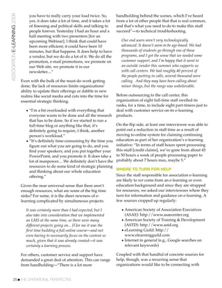 ASSOCIATION E-LEARNING 2009       you have to really carry your load twice. So,         handholding behind the scenes, which I’ve heard
                                  yes, it does take a lot of time, and it takes a lot   from a lot of other people that that is real common,
                                  of ﬁnessing and political skills and talking to       and that’s what you need to do to make this stuff
                                  people forever. Yesterday I had an hour and a         succeed”—to technical troubleshooting.
                                  half meeting with two presenters [for an
                                  upcoming Webinar]. I think that could have               Our end users aren’t very technologically
                                  been more efﬁcient; it could have been 10                advanced. It doesn’t seem to be age-based. We had
                                  minutes, but that happens. It does help to have          thousands of students go through one of those
                                  a vendor, but we do do a lot of it. We do all the        programs, and I got the sense that we needed some
                                  promotion, e-mail promotions, we promote on              customer support, and I’m happy that it went to
                                  our Web site, we promote it in our                       an outside vendor this summer who supports us
                                  newsletter....”                                          with call centers. We had roughly 40 percent of
                                                                                           the people putting in calls, several thousand were
                              Even with the bulk of the must-do work getting               calling. And they may have been calling about
                              done, the lack of resources limits organizations’            minor things, but the range was unbelievable.
                              ability to update their offerings or dabble in new
                              realms like social media and cuts into the time for       Before outsourcing to the call center, this
                              essential strategic thinking.                             organization of eight full-time staff swelled its
                                                                                        ranks, for a time, to include eight part-timers just to
                                • “I’m a bit overloaded with everything that            deal with customer service on its e-learning
                                  everyone wants to be done and all the research        products.
                                  that has to be done. So if we started to run a
                                  full-time blog or anything like that, it’s            On the ﬂip side, at least one interviewee was able to
                                  deﬁnitely going to require, I think, another          point out a reduction in staff time as a result of
                                  person’s workload.”                                   moving to online system for claiming continuing
                                • “It’s deﬁnitely time-consuming by the time you        education as part of her organization’s e-learning
                                  ﬁgure out what you are going to do, and you           initiative: “In terms of staff hours spent processing
                                  ﬁnd your speakers, and you put together your          this stuff [credit claims], we’ve gone from about 45
                                  PowerPoint, and you promote it. It does take a        to 50 hours a week of people processing paper to
                                  lot of manpower.... We deﬁnitely don’t have the       probably about 7 hours max, maybe 5.”
                                  resources to do some kind of strategic planning
                                                                                        WHERE TO TURN FOR HELP
                                  and thinking about our whole education
                                  offering.”                                            Since the staff responsible for association e-learning
                                                                                        are likely to not come from an e-learning or even
                              Given the near universal sense that there aren’t          education background and since they are strapped
                              enough resources, what are some of the big time           for resources, we asked our interviewees where they
                              sinks? For some, it is the sheer newness of e-            turn for information and guidance on e-learning. A
                              learning complicated by simultaneous projects:            few sources cropped up regularly:

                                 It was certainly more than I had expected, but I          • American Society of Association Executives
                                 also take into consideration that we implemented            (ASAE): http://www.asaecenter.org
                                 an LMS at the same time, so there were many               • American Society of Training & Development
                                 different projects going on... [F]or me it was the          (ASTD): http://www.astd.org
                                 ﬁrst time building a full online course—and not           • eLearning Guild: http://
                                 even having to necessarily focus on the content so          www.elearningguild.com
                                 much, given that it was already created—it was            • Internet in general (e.g., Google searches on
                                 certainly a learning process.                               relevant keywords)

                              For others, customer service and support have             Coupled with that handful of concrete sources for
                              demanded a great deal of attention. This can range        help, though, was a recurring sense that
                              from handholding—“There is a lot more                     organizations would like to be connecting with


           25!THE OPERATIONAL PERSPECTIVE
 