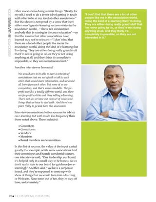 ASSOCIATION E-LEARNING 2009   other associations doing similar things: “Really for
                              myself, I need to do a better job of getting in touch     “I don’t find that there are a lot of other
                              with other folks at my level at other associations.”      people like me in the association world,
                              But that desire is tempered by a sense that there         doing the kind of e-learning that I’m doing.
                              either aren’t great e-learning success stories in the     They are either doing really grand stuff that
                              association world—“I have not encountered                 I’m never going to do, or they’re not doing
                                                                                        anything at all, and they think it’s
                              anybody that is soaring in distance education”—or
                                                                                        completely impossible, so they are not
                              that the lessons that other associations have
                                                                                        interested in it.”
                              learned may not be relevant—“I don’t ﬁnd that
                              there are a lot of other people like me in the
                              association world, doing the kind of e-learning that
                              I’m doing. They are either doing really grand stuff
                              that I’m never going to do, or they’re not doing
                              anything at all, and they think it’s completely
                              impossible, so they are not interested in it.”

                              Another interviewee lamented:

                                 We would love to be able to have a network of
                                 associations that are not afraid to talk to each
                                 other, that would share information, and we could
                                 all learn from each other. But some of us are
                                 competitors, and that’s understandable. The for-
                                 proﬁt world is a totally different world, and there
                                 are for-proﬁt entities out there selling e-learning.
                                 That’s not us; we have our own set of issues and
                                 things that we have to deal with. And there’s no
                                 place really to go and have that discussion.

                              Interviewees mentioned other sources for advice
                              on e-learning but with much less frequency than
                              those noted above. These included:

                                 • Coworkers
                                 • Consultants
                                 • Vendors
                                 • Members
                                 • Board members and committees

                              In this list of sources, the value of the input varied
                              greatly. For example, while some associations ﬁnd
                              their committees and boards wonderful sources,
                              one interviewee said, “Our leadership, our board,
                              it’s helpful only in a small way to be honest, so we
                              don’t really look to our board for guidance [on e-
                              learning].” Another said, “We have a corporate
                              board, and they’re supposed to come up with
                              ideas of things that we could turn into e-learning
                              or Webcasts. Nine times out of ten, they’re way off
                              base, unfortunately.”



           26!THE OPERATIONAL PERSPECTIVE
 