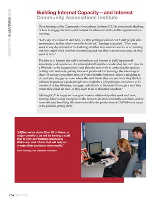 ASSOCIATION E-LEARNING 2009
                                                 Building Internal Capacity—and Interest
                                                 Community Associations Institute
                                                   Dave Jennings at the Community Associations Institute (CAI) is consciously thinking
                                                   of how to engage the staff—and not just the education staff—in the organization’s e-
                                                   learning.

                                                   “Let’s say, if we have 55 staff here, we’d be getting a team of 7 or 8 staff people who
                                                   are interested in this, who want to be involved,” Jennings explained. “They may
                                                   work in any department in the building, whether it’s customer service or accounting,
                                                   but they might think that this is interesting and fun, they want to learn about it, they
                                                   want to help.”

                                                   The idea is to harness the staff’s enthusiasm and interest to build up internal
                                                   knowledge and experience. An interested staff member can develop her own idea for
                                                   a Webinar—or be assigned one—and then she runs with it: contacting the speaker,
                                                   dealing with contracts, getting the event produced. For Jennings, the advantage is
                                                   clear: “If we say a year from now, or even 6 months from now, that we are going to
                                                   do podcasts, the gap between where the staff thinks they are and what they think it
                                                   will take to produce a podcast right now might be a 100-point gap, but after 6 to 12
                                                   months of doing Webinars, that gap could shrink to 20 points. So we get a staff that
                                                   thinks they could do that—if they want to do it, then they can do it.”

                                                   Although CAI is happy to have good vendor relationships that work well now,
                                                   Jennings likes having the option in the future to do more internally, save time, and be
                                                   more efﬁcient. Involving all interested staff in the production of CAI Webinars is part
                                                   of his plan for getting there.




                              “[A]fter we’ve done 20 or 30 of these, a
                              major benefit to us will be having a staff
                              that is very comfortable producing
                              Webinars, and I think that will help us
                              create other products more easily.”
                              Dave Jennings, vice president, education




           27!CASE STUDY
 